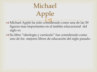 Michael Apple ha sido considerado como una de las 50
figuras mas importantes en el ámbito educacional del
siglo xx
 Su libro “ideología y currículo” fue considerado como
uno de los mejores libros de educación del siglo pasado.
Michael
Apple
 