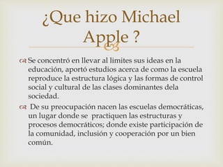 
 Se concentró en llevar al limites sus ideas en la
educación, aportó estudios acerca de como la escuela
reproduce la estructura lógica y las formas de control
social y cultural de las clases dominantes dela
sociedad.
 De su preocupación nacen las escuelas democráticas,
un lugar donde se practiquen las estructuras y
procesos democráticos; donde existe participación de
la comunidad, inclusión y cooperación por un bien
común.
¿Que hizo Michael
Apple ?
 