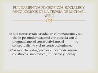 
 sus teorías están basadas en el humanismo y su
visión posmodernista está enriquecida con el
pragmatismo, el constructivismo, el re
conceptualismo y el re construccionismo.
 Su modelo pedagógico es el posmodernismo,
constructivismo radical, criticismo y peritaje.
FUNDAMENTOS FILOSOFICOS, SOCIALES Y
PSICOLOGICOS DE LA TEORIA DE MICHAEL
APPLE
 