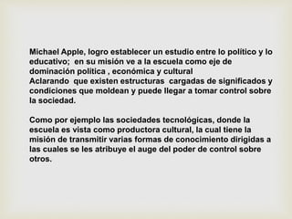 Michael Apple, logro establecer un estudio entre lo político y lo
educativo; en su misión ve a la escuela como eje de
dominación política , económica y cultural
Aclarando que existen estructuras cargadas de significados y
condiciones que moldean y puede llegar a tomar control sobre
la sociedad.
Como por ejemplo las sociedades tecnológicas, donde la
escuela es vista como productora cultural, la cual tiene la
misión de transmitir varias formas de conocimiento dirigidas a
las cuales se les atribuye el auge del poder de control sobre
otros.
 