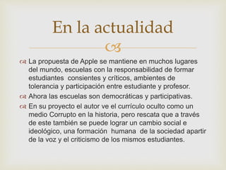 
 La propuesta de Apple se mantiene en muchos lugares
del mundo, escuelas con la responsabilidad de formar
estudiantes consientes y críticos, ambientes de
tolerancia y participación entre estudiante y profesor.
 Ahora las escuelas son democráticas y participativas.
 En su proyecto el autor ve el currículo oculto como un
medio Corrupto en la historia, pero rescata que a través
de este también se puede lograr un cambio social e
ideológico, una formación humana de la sociedad apartir
de la voz y el criticismo de los mismos estudiantes.
En la actualidad
 