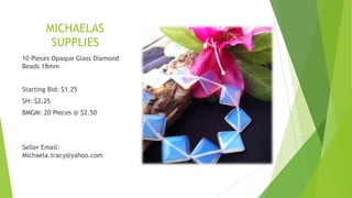 MICHAELAS
SUPPLIES
10 Pieces Opaque Glass Diamond
Beads 18mm
Starting Bid: $1.25
SH: $2.25
BMGM: 20 Pieces @ $2.50

Seller Email:
Michaela.tracy@yahoo.com

 