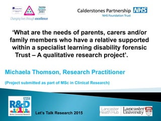 Michaela Thomson, Research Practitioner
(Project submitted as part of MSc in Clinical Research)
Let’s Talk Research 2015
‘What are the needs of parents, carers and/or
family members who have a relative supported
within a specialist learning disability forensic
Trust – A qualitative research project’.
 