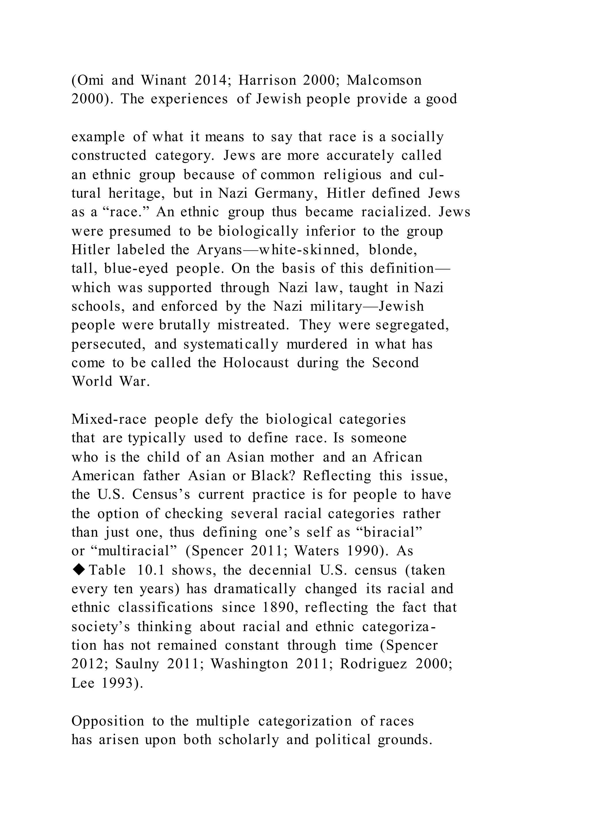 (Omi and Winant 2014; Harrison 2000; Malcomson
2000). The experiences of Jewish people provide a good
example of what it means to say that race is a socially
constructed category. Jews are more accurately called
an ethnic group because of common religious and cul-
tural heritage, but in Nazi Germany, Hitler defined Jews
as a “race.” An ethnic group thus became racialized. Jews
were presumed to be biologically inferior to the group
Hitler labeled the Aryans—white-skinned, blonde,
tall, blue-eyed people. On the basis of this definition—
which was supported through Nazi law, taught in Nazi
schools, and enforced by the Nazi military—Jewish
people were brutally mistreated. They were segregated,
persecuted, and systematically murdered in what has
come to be called the Holocaust during the Second
World War.
Mixed-race people defy the biological categories
that are typically used to define race. Is someone
who is the child of an Asian mother and an African
American father Asian or Black? Reflecting this issue,
the U.S. Census’s current practice is for people to have
the option of checking several racial categories rather
than just one, thus defining one’s self as “biracial”
or “multiracial” (Spencer 2011; Waters 1990). As
◆Table 10.1 shows, the decennial U.S. census (taken
every ten years) has dramatically changed its racial and
ethnic classifications since 1890, reflecting the fact that
society’s thinking about racial and ethnic categoriza-
tion has not remained constant through time (Spencer
2012; Saulny 2011; Washington 2011; Rodriguez 2000;
Lee 1993).
Opposition to the multiple categorization of races
has arisen upon both scholarly and political grounds.
 