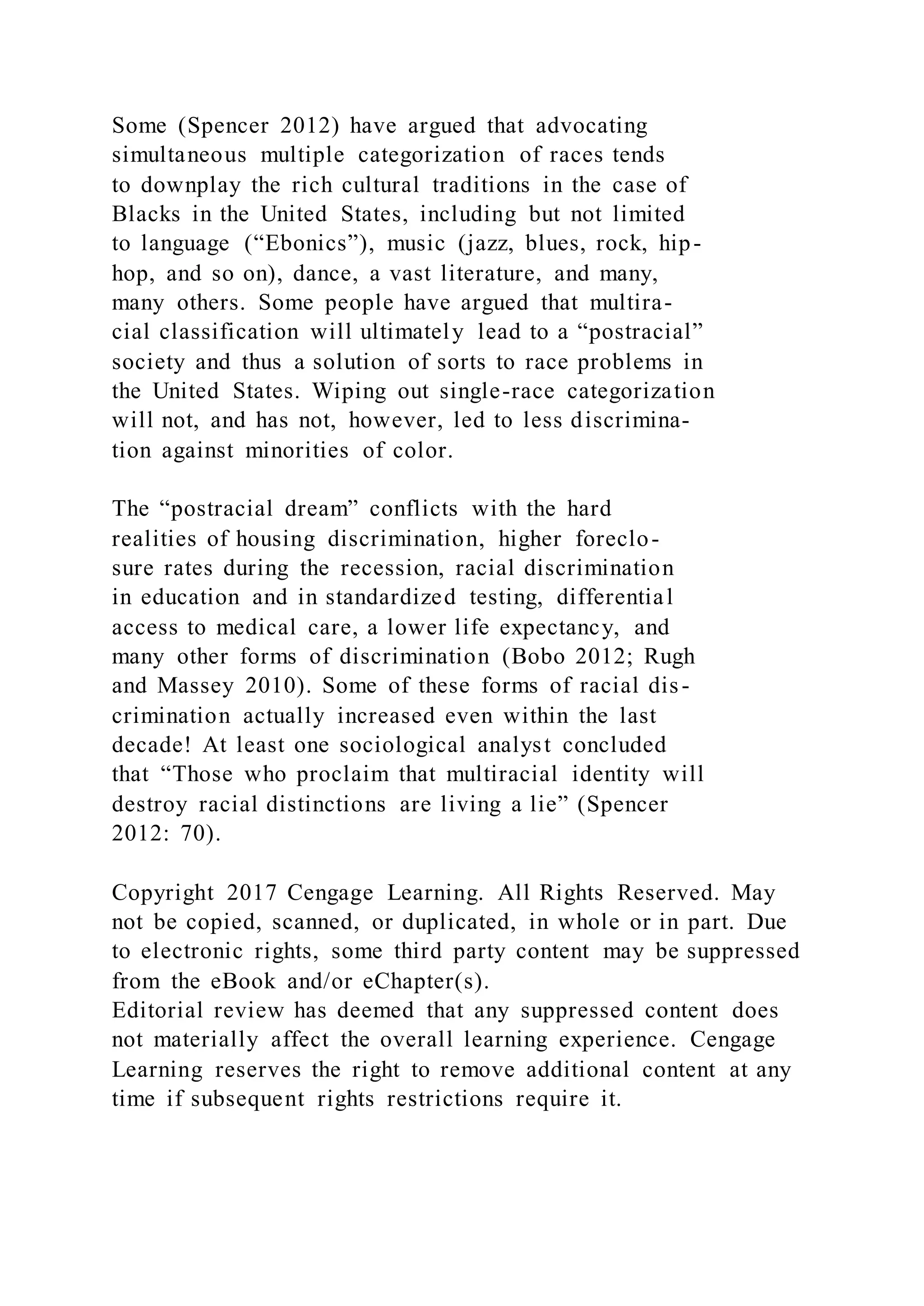 Some (Spencer 2012) have argued that advocating
simultaneous multiple categorization of races tends
to downplay the rich cultural traditions in the case of
Blacks in the United States, including but not limited
to language (“Ebonics”), music (jazz, blues, rock, hip-
hop, and so on), dance, a vast literature, and many,
many others. Some people have argued that multira-
cial classification will ultimately lead to a “postracial”
society and thus a solution of sorts to race problems in
the United States. Wiping out single-race categorization
will not, and has not, however, led to less discrimina-
tion against minorities of color.
The “postracial dream” conflicts with the hard
realities of housing discrimination, higher foreclo-
sure rates during the recession, racial discrimination
in education and in standardized testing, differential
access to medical care, a lower life expectancy, and
many other forms of discrimination (Bobo 2012; Rugh
and Massey 2010). Some of these forms of racial dis-
crimination actually increased even within the last
decade! At least one sociological analyst concluded
that “Those who proclaim that multiracial identity will
destroy racial distinctions are living a lie” (Spencer
2012: 70).
Copyright 2017 Cengage Learning. All Rights Reserved. May
not be copied, scanned, or duplicated, in whole or in part. Due
to electronic rights, some third party content may be suppressed
from the eBook and/or eChapter(s).
Editorial review has deemed that any suppressed content does
not materially affect the overall learning experience. Cengage
Learning reserves the right to remove additional content at any
time if subsequent rights restrictions require it.
 