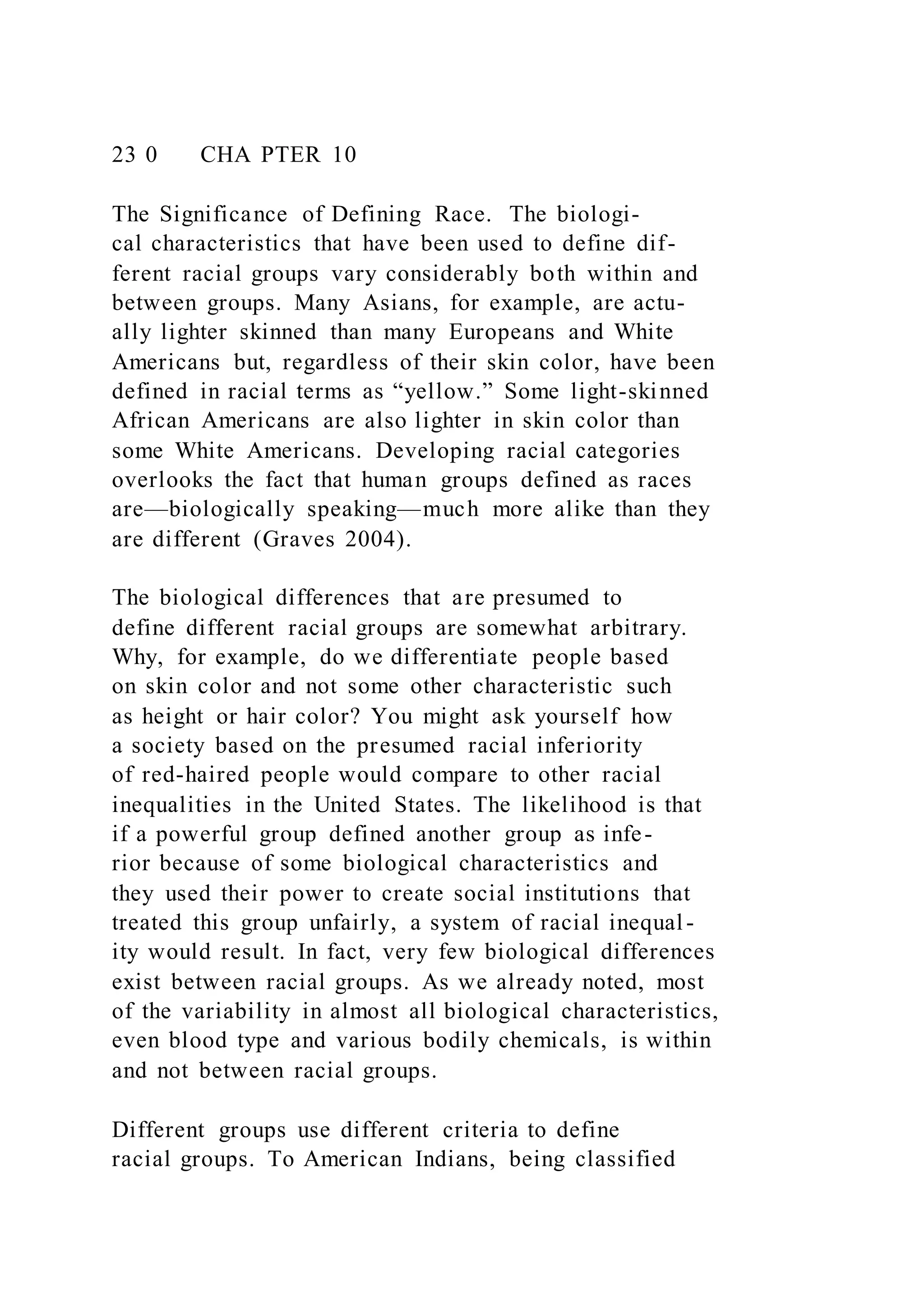23 0 CHA PTER 10
The Significance of Defining Race. The biologi-
cal characteristics that have been used to define dif-
ferent racial groups vary considerably both within and
between groups. Many Asians, for example, are actu-
ally lighter skinned than many Europeans and White
Americans but, regardless of their skin color, have been
defined in racial terms as “yellow.” Some light-skinned
African Americans are also lighter in skin color than
some White Americans. Developing racial categories
overlooks the fact that human groups defined as races
are—biologically speaking—much more alike than they
are different (Graves 2004).
The biological differences that are presumed to
define different racial groups are somewhat arbitrary.
Why, for example, do we differentiate people based
on skin color and not some other characteristic such
as height or hair color? You might ask yourself how
a society based on the presumed racial inferiority
of red-haired people would compare to other racial
inequalities in the United States. The likelihood is that
if a powerful group defined another group as infe-
rior because of some biological characteristics and
they used their power to create social institutions that
treated this group unfairly, a system of racial inequal -
ity would result. In fact, very few biological differences
exist between racial groups. As we already noted, most
of the variability in almost all biological characteristics,
even blood type and various bodily chemicals, is within
and not between racial groups.
Different groups use different criteria to define
racial groups. To American Indians, being classified
 