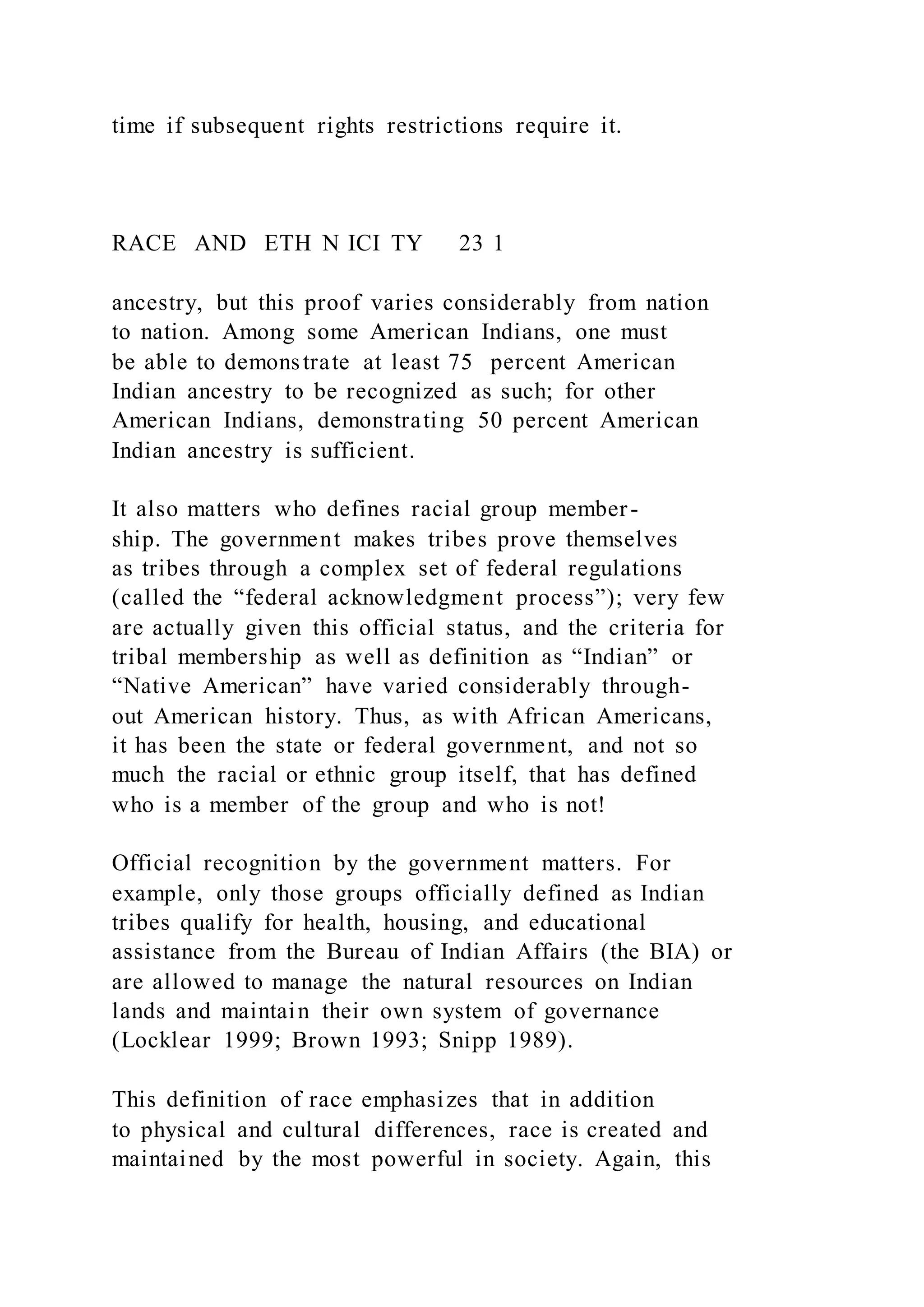 time if subsequent rights restrictions require it.
RACE AND ETH N ICI TY 23 1
ancestry, but this proof varies considerably from nation
to nation. Among some American Indians, one must
be able to demonstrate at least 75 percent American
Indian ancestry to be recognized as such; for other
American Indians, demonstrating 50 percent American
Indian ancestry is sufficient.
It also matters who defines racial group member-
ship. The government makes tribes prove themselves
as tribes through a complex set of federal regulations
(called the “federal acknowledgment process”); very few
are actually given this official status, and the criteria for
tribal membership as well as definition as “Indian” or
“Native American” have varied considerably through-
out American history. Thus, as with African Americans,
it has been the state or federal government, and not so
much the racial or ethnic group itself, that has defined
who is a member of the group and who is not!
Official recognition by the government matters. For
example, only those groups officially defined as Indian
tribes qualify for health, housing, and educational
assistance from the Bureau of Indian Affairs (the BIA) or
are allowed to manage the natural resources on Indian
lands and maintain their own system of governance
(Locklear 1999; Brown 1993; Snipp 1989).
This definition of race emphasizes that in addition
to physical and cultural differences, race is created and
maintained by the most powerful in society. Again, this
 