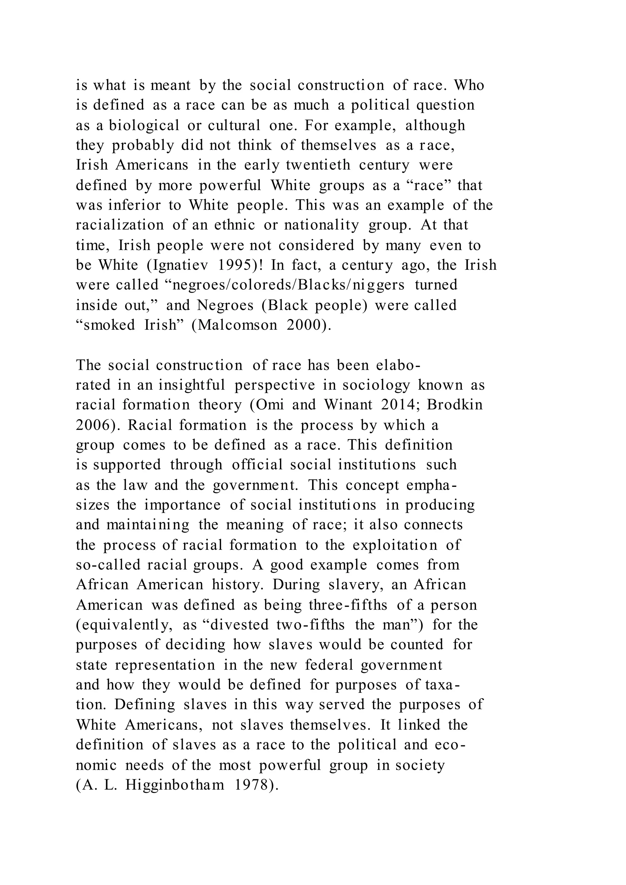 is what is meant by the social construction of race. Who
is defined as a race can be as much a political question
as a biological or cultural one. For example, although
they probably did not think of themselves as a race,
Irish Americans in the early twentieth century were
defined by more powerful White groups as a “race” that
was inferior to White people. This was an example of the
racialization of an ethnic or nationality group. At that
time, Irish people were not considered by many even to
be White (Ignatiev 1995)! In fact, a century ago, the Irish
were called “negroes/coloreds/Blacks/niggers turned
inside out,” and Negroes (Black people) were called
“smoked Irish” (Malcomson 2000).
The social construction of race has been elabo-
rated in an insightful perspective in sociology known as
racial formation theory (Omi and Winant 2014; Brodkin
2006). Racial formation is the process by which a
group comes to be defined as a race. This definition
is supported through official social institutions such
as the law and the government. This concept empha-
sizes the importance of social institutions in producing
and maintaining the meaning of race; it also connects
the process of racial formation to the exploitation of
so-called racial groups. A good example comes from
African American history. During slavery, an African
American was defined as being three-fifths of a person
(equivalently, as “divested two-fifths the man”) for the
purposes of deciding how slaves would be counted for
state representation in the new federal government
and how they would be defined for purposes of taxa-
tion. Defining slaves in this way served the purposes of
White Americans, not slaves themselves. It linked the
definition of slaves as a race to the political and eco-
nomic needs of the most powerful group in society
(A. L. Higginbotham 1978).
 