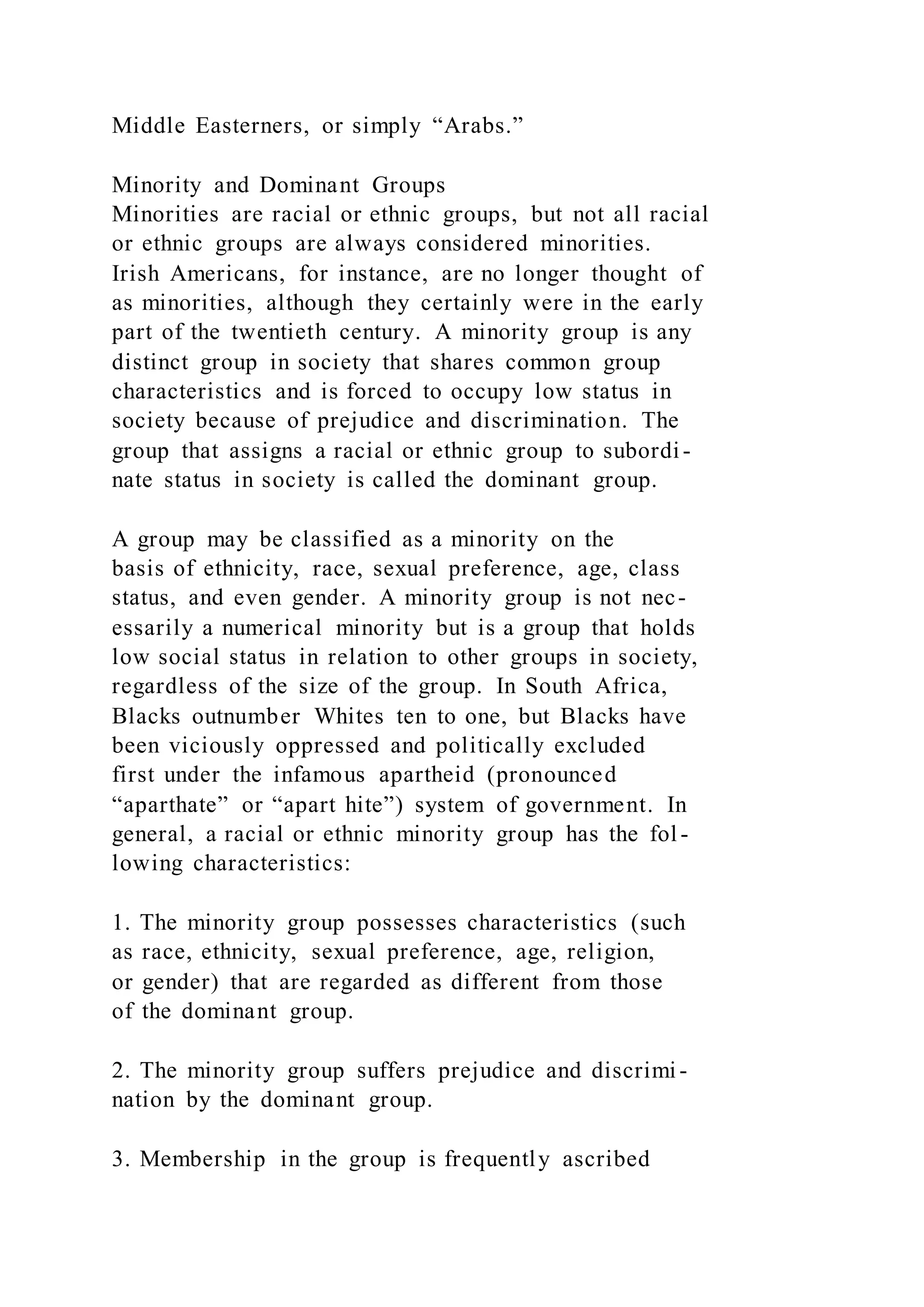 Middle Easterners, or simply “Arabs.”
Minority and Dominant Groups
Minorities are racial or ethnic groups, but not all racial
or ethnic groups are always considered minorities.
Irish Americans, for instance, are no longer thought of
as minorities, although they certainly were in the early
part of the twentieth century. A minority group is any
distinct group in society that shares common group
characteristics and is forced to occupy low status in
society because of prejudice and discrimination. The
group that assigns a racial or ethnic group to subordi-
nate status in society is called the dominant group.
A group may be classified as a minority on the
basis of ethnicity, race, sexual preference, age, class
status, and even gender. A minority group is not nec-
essarily a numerical minority but is a group that holds
low social status in relation to other groups in society,
regardless of the size of the group. In South Africa,
Blacks outnumber Whites ten to one, but Blacks have
been viciously oppressed and politically excluded
first under the infamous apartheid (pronounced
“aparthate” or “apart hite”) system of government. In
general, a racial or ethnic minority group has the fol-
lowing characteristics:
1. The minority group possesses characteristics (such
as race, ethnicity, sexual preference, age, religion,
or gender) that are regarded as different from those
of the dominant group.
2. The minority group suffers prejudice and discrimi-
nation by the dominant group.
3. Membership in the group is frequently ascribed
 