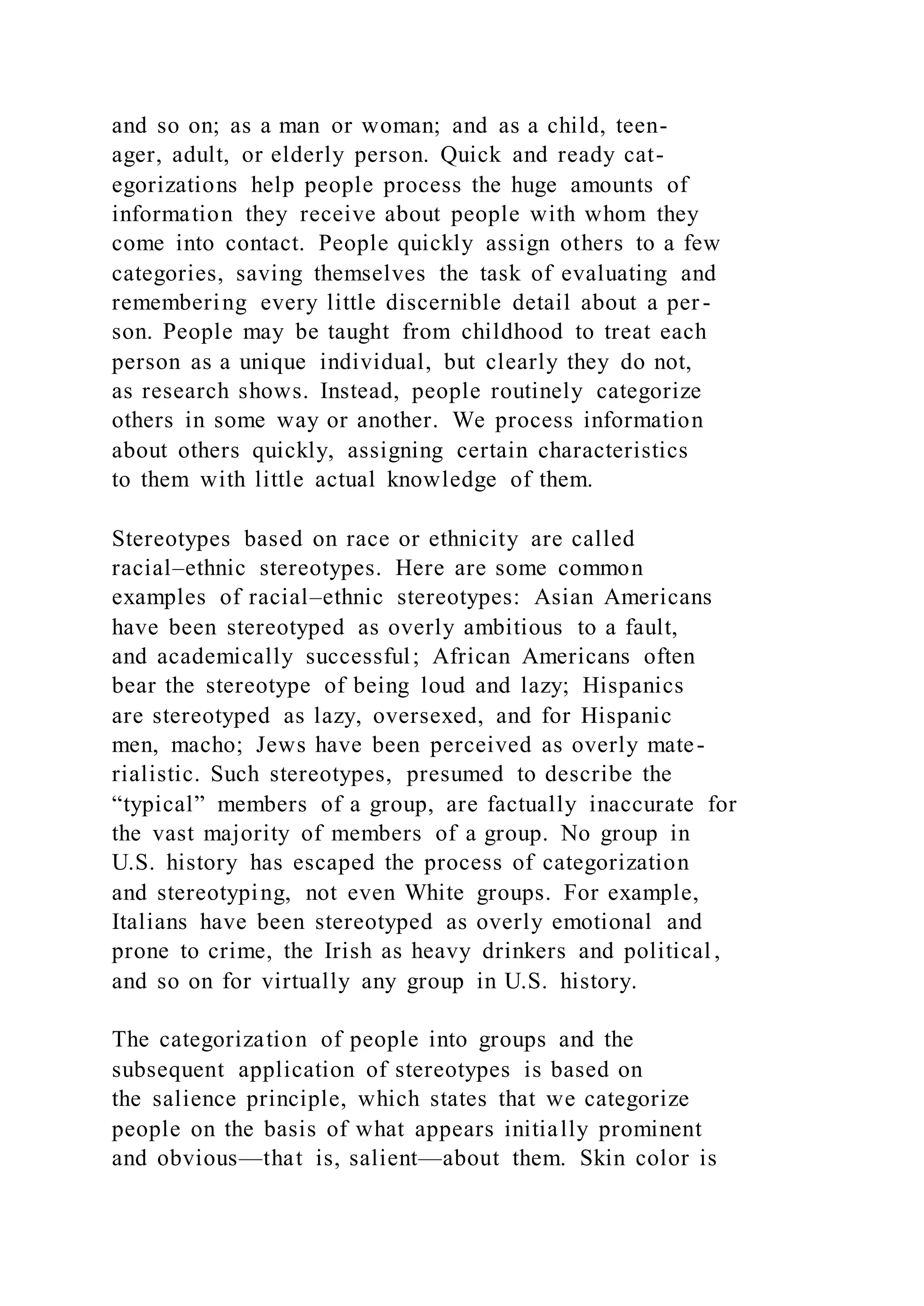 and so on; as a man or woman; and as a child, teen-
ager, adult, or elderly person. Quick and ready cat-
egorizations help people process the huge amounts of
information they receive about people with whom they
come into contact. People quickly assign others to a few
categories, saving themselves the task of evaluating and
remembering every little discernible detail about a per -
son. People may be taught from childhood to treat each
person as a unique individual, but clearly they do not,
as research shows. Instead, people routinely categorize
others in some way or another. We process information
about others quickly, assigning certain characteristics
to them with little actual knowledge of them.
Stereotypes based on race or ethnicity are called
racial–ethnic stereotypes. Here are some common
examples of racial–ethnic stereotypes: Asian Americans
have been stereotyped as overly ambitious to a fault,
and academically successful; African Americans often
bear the stereotype of being loud and lazy; Hispanics
are stereotyped as lazy, oversexed, and for Hispanic
men, macho; Jews have been perceived as overly mate-
rialistic. Such stereotypes, presumed to describe the
“typical” members of a group, are factually inaccurate for
the vast majority of members of a group. No group in
U.S. history has escaped the process of categorization
and stereotyping, not even White groups. For example,
Italians have been stereotyped as overly emotional and
prone to crime, the Irish as heavy drinkers and political ,
and so on for virtually any group in U.S. history.
The categorization of people into groups and the
subsequent application of stereotypes is based on
the salience principle, which states that we categorize
people on the basis of what appears initially prominent
and obvious—that is, salient—about them. Skin color is
 