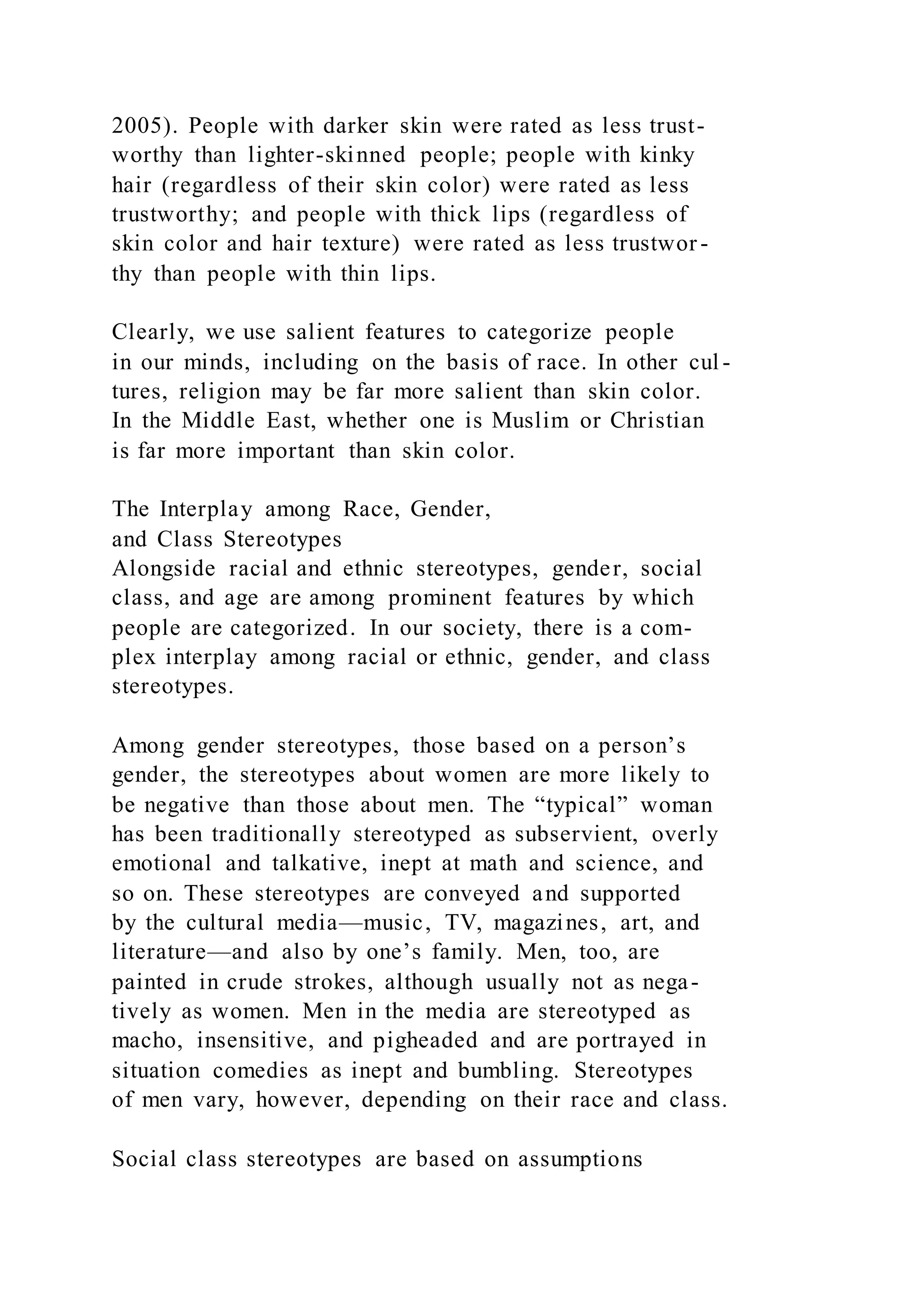 2005). People with darker skin were rated as less trust-
worthy than lighter-skinned people; people with kinky
hair (regardless of their skin color) were rated as less
trustworthy; and people with thick lips (regardless of
skin color and hair texture) were rated as less trustwor-
thy than people with thin lips.
Clearly, we use salient features to categorize people
in our minds, including on the basis of race. In other cul -
tures, religion may be far more salient than skin color.
In the Middle East, whether one is Muslim or Christian
is far more important than skin color.
The Interplay among Race, Gender,
and Class Stereotypes
Alongside racial and ethnic stereotypes, gender, social
class, and age are among prominent features by which
people are categorized. In our society, there is a com-
plex interplay among racial or ethnic, gender, and class
stereotypes.
Among gender stereotypes, those based on a person’s
gender, the stereotypes about women are more likely to
be negative than those about men. The “typical” woman
has been traditionally stereotyped as subservient, overly
emotional and talkative, inept at math and science, and
so on. These stereotypes are conveyed and supported
by the cultural media—music, TV, magazines, art, and
literature—and also by one’s family. Men, too, are
painted in crude strokes, although usually not as nega-
tively as women. Men in the media are stereotyped as
macho, insensitive, and pigheaded and are portrayed in
situation comedies as inept and bumbling. Stereotypes
of men vary, however, depending on their race and class.
Social class stereotypes are based on assumptions
 