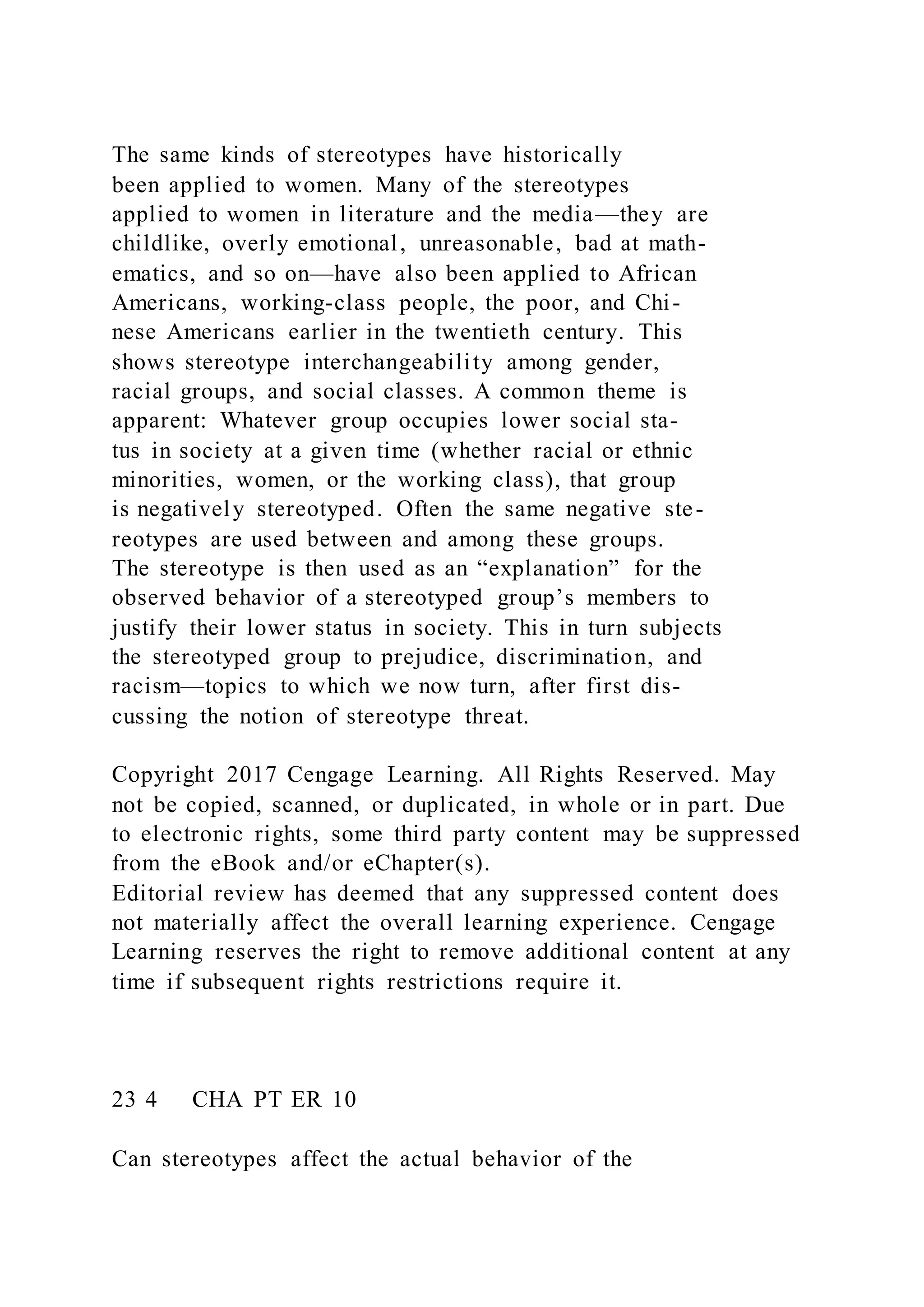 The same kinds of stereotypes have historically
been applied to women. Many of the stereotypes
applied to women in literature and the media—they are
childlike, overly emotional, unreasonable, bad at math-
ematics, and so on—have also been applied to African
Americans, working-class people, the poor, and Chi-
nese Americans earlier in the twentieth century. This
shows stereotype interchangeability among gender,
racial groups, and social classes. A common theme is
apparent: Whatever group occupies lower social sta-
tus in society at a given time (whether racial or ethnic
minorities, women, or the working class), that group
is negatively stereotyped. Often the same negative ste-
reotypes are used between and among these groups.
The stereotype is then used as an “explanation” for the
observed behavior of a stereotyped group’s members to
justify their lower status in society. This in turn subjects
the stereotyped group to prejudice, discrimination, and
racism—topics to which we now turn, after first dis-
cussing the notion of stereotype threat.
Copyright 2017 Cengage Learning. All Rights Reserved. May
not be copied, scanned, or duplicated, in whole or in part. Due
to electronic rights, some third party content may be suppressed
from the eBook and/or eChapter(s).
Editorial review has deemed that any suppressed content does
not materially affect the overall learning experience. Cengage
Learning reserves the right to remove additional content at any
time if subsequent rights restrictions require it.
23 4 CHA PT ER 10
Can stereotypes affect the actual behavior of the
 