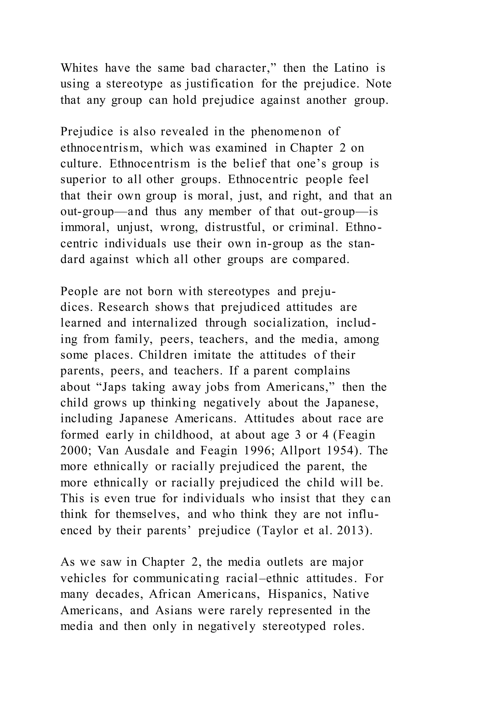 Whites have the same bad character,” then the Latino is
using a stereotype as justification for the prejudice. Note
that any group can hold prejudice against another group.
Prejudice is also revealed in the phenomenon of
ethnocentrism, which was examined in Chapter 2 on
culture. Ethnocentrism is the belief that one’s group is
superior to all other groups. Ethnocentric people feel
that their own group is moral, just, and right, and that an
out-group—and thus any member of that out-group—is
immoral, unjust, wrong, distrustful, or criminal. Ethno-
centric individuals use their own in-group as the stan-
dard against which all other groups are compared.
People are not born with stereotypes and preju-
dices. Research shows that prejudiced attitudes are
learned and internalized through socialization, includ-
ing from family, peers, teachers, and the media, among
some places. Children imitate the attitudes of their
parents, peers, and teachers. If a parent complains
about “Japs taking away jobs from Americans,” then the
child grows up thinking negatively about the Japanese,
including Japanese Americans. Attitudes about race are
formed early in childhood, at about age 3 or 4 (Feagin
2000; Van Ausdale and Feagin 1996; Allport 1954). The
more ethnically or racially prejudiced the parent, the
more ethnically or racially prejudiced the child will be.
This is even true for individuals who insist that they can
think for themselves, and who think they are not influ-
enced by their parents’ prejudice (Taylor et al. 2013).
As we saw in Chapter 2, the media outlets are major
vehicles for communicating racial–ethnic attitudes. For
many decades, African Americans, Hispanics, Native
Americans, and Asians were rarely represented in the
media and then only in negatively stereotyped roles.
 