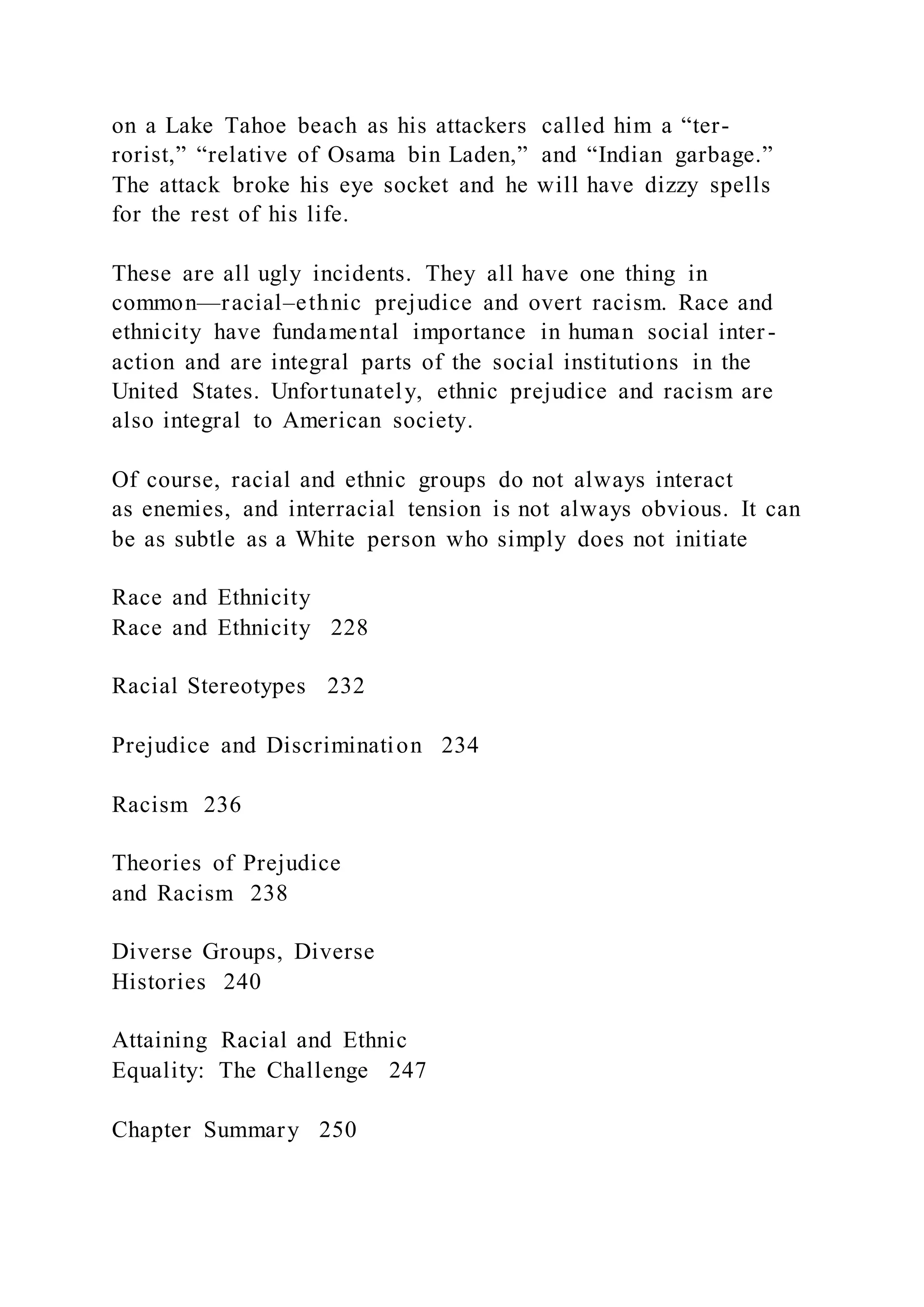 on a Lake Tahoe beach as his attackers called him a “ter-
rorist,” “relative of Osama bin Laden,” and “Indian garbage.”
The attack broke his eye socket and he will have dizzy spells
for the rest of his life.
These are all ugly incidents. They all have one thing in
common—racial–ethnic prejudice and overt racism. Race and
ethnicity have fundamental importance in human social inter-
action and are integral parts of the social institutions in the
United States. Unfortunately, ethnic prejudice and racism are
also integral to American society.
Of course, racial and ethnic groups do not always interact
as enemies, and interracial tension is not always obvious. It can
be as subtle as a White person who simply does not initiate
Race and Ethnicity
Race and Ethnicity 228
Racial Stereotypes 232
Prejudice and Discrimination 234
Racism 236
Theories of Prejudice
and Racism 238
Diverse Groups, Diverse
Histories 240
Attaining Racial and Ethnic
Equality: The Challenge 247
Chapter Summary 250
 