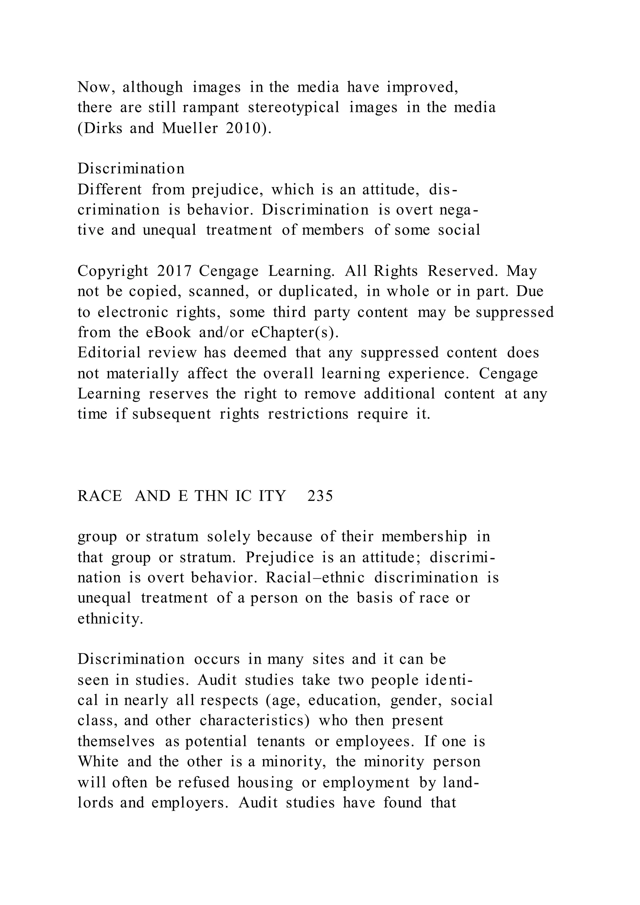 Now, although images in the media have improved,
there are still rampant stereotypical images in the media
(Dirks and Mueller 2010).
Discrimination
Different from prejudice, which is an attitude, dis-
crimination is behavior. Discrimination is overt nega-
tive and unequal treatment of members of some social
Copyright 2017 Cengage Learning. All Rights Reserved. May
not be copied, scanned, or duplicated, in whole or in part. Due
to electronic rights, some third party content may be suppressed
from the eBook and/or eChapter(s).
Editorial review has deemed that any suppressed content does
not materially affect the overall learning experience. Cengage
Learning reserves the right to remove additional content at any
time if subsequent rights restrictions require it.
RACE AND E THN IC ITY 235
group or stratum solely because of their membership in
that group or stratum. Prejudice is an attitude; discrimi-
nation is overt behavior. Racial–ethnic discrimination is
unequal treatment of a person on the basis of race or
ethnicity.
Discrimination occurs in many sites and it can be
seen in studies. Audit studies take two people identi-
cal in nearly all respects (age, education, gender, social
class, and other characteristics) who then present
themselves as potential tenants or employees. If one is
White and the other is a minority, the minority person
will often be refused housing or employment by land-
lords and employers. Audit studies have found that
 