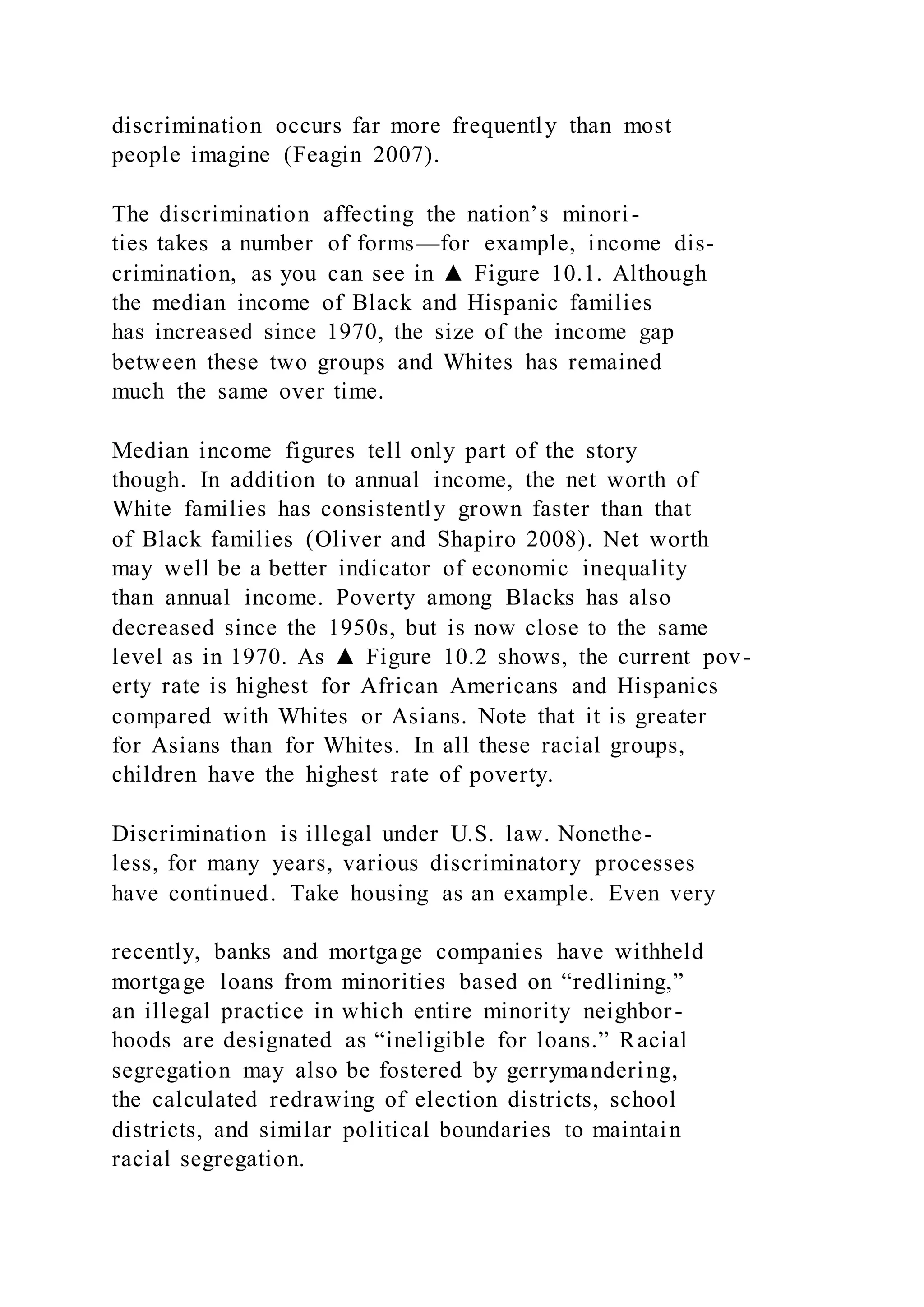 discrimination occurs far more frequently than most
people imagine (Feagin 2007).
The discrimination affecting the nation’s minori-
ties takes a number of forms—for example, income dis-
crimination, as you can see in ▲ Figure 10.1. Although
the median income of Black and Hispanic families
has increased since 1970, the size of the income gap
between these two groups and Whites has remained
much the same over time.
Median income figures tell only part of the story
though. In addition to annual income, the net worth of
White families has consistently grown faster than that
of Black families (Oliver and Shapiro 2008). Net worth
may well be a better indicator of economic inequality
than annual income. Poverty among Blacks has also
decreased since the 1950s, but is now close to the same
level as in 1970. As ▲ Figure 10.2 shows, the current pov-
erty rate is highest for African Americans and Hispanics
compared with Whites or Asians. Note that it is greater
for Asians than for Whites. In all these racial groups,
children have the highest rate of poverty.
Discrimination is illegal under U.S. law. Nonethe-
less, for many years, various discriminatory processes
have continued. Take housing as an example. Even very
recently, banks and mortgage companies have withheld
mortgage loans from minorities based on “redlining,”
an illegal practice in which entire minority neighbor-
hoods are designated as “ineligible for loans.” Racial
segregation may also be fostered by gerrymandering,
the calculated redrawing of election districts, school
districts, and similar political boundaries to maintain
racial segregation.
 