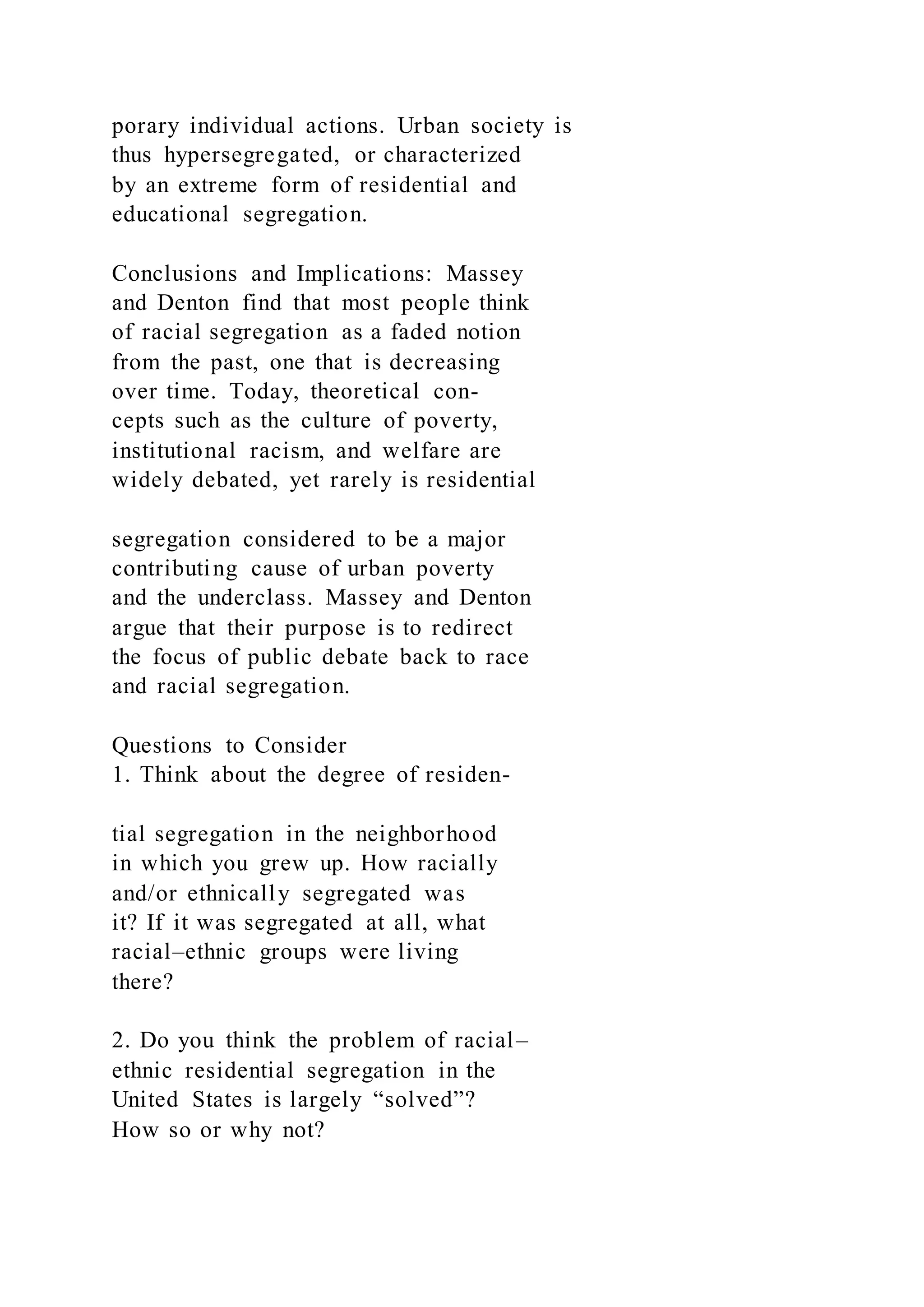 porary individual actions. Urban society is
thus hypersegregated, or characterized
by an extreme form of residential and
educational segregation.
Conclusions and Implications: Massey
and Denton find that most people think
of racial segregation as a faded notion
from the past, one that is decreasing
over time. Today, theoretical con-
cepts such as the culture of poverty,
institutional racism, and welfare are
widely debated, yet rarely is residential
segregation considered to be a major
contributing cause of urban poverty
and the underclass. Massey and Denton
argue that their purpose is to redirect
the focus of public debate back to race
and racial segregation.
Questions to Consider
1. Think about the degree of residen-
tial segregation in the neighborhood
in which you grew up. How racially
and/or ethnically segregated was
it? If it was segregated at all, what
racial–ethnic groups were living
there?
2. Do you think the problem of racial–
ethnic residential segregation in the
United States is largely “solved”?
How so or why not?
 
