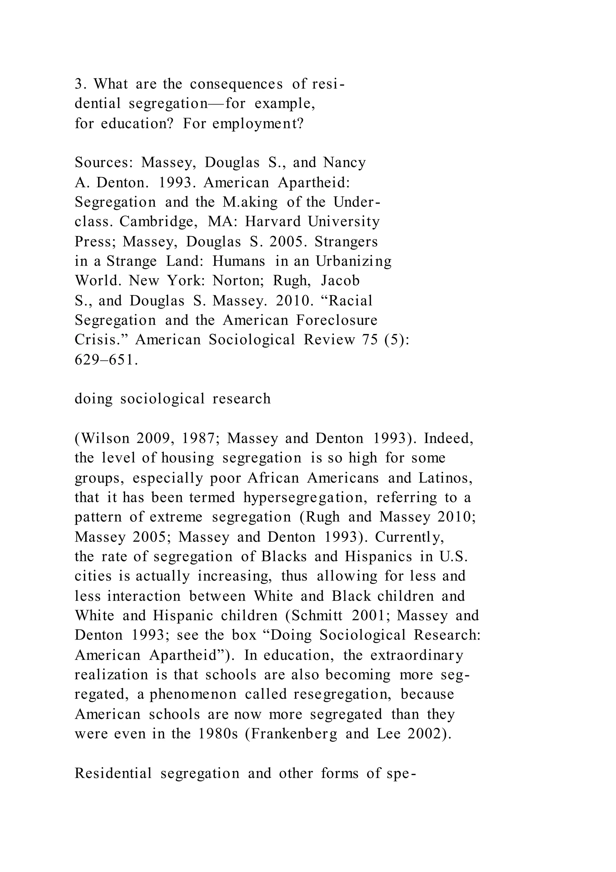 3. What are the consequences of resi-
dential segregation—for example,
for education? For employment?
Sources: Massey, Douglas S., and Nancy
A. Denton. 1993. American Apartheid:
Segregation and the M.aking of the Under-
class. Cambridge, MA: Harvard University
Press; Massey, Douglas S. 2005. Strangers
in a Strange Land: Humans in an Urbanizing
World. New York: Norton; Rugh, Jacob
S., and Douglas S. Massey. 2010. “Racial
Segregation and the American Foreclosure
Crisis.” American Sociological Review 75 (5):
629–651.
doing sociological research
(Wilson 2009, 1987; Massey and Denton 1993). Indeed,
the level of housing segregation is so high for some
groups, especially poor African Americans and Latinos,
that it has been termed hypersegregation, referring to a
pattern of extreme segregation (Rugh and Massey 2010;
Massey 2005; Massey and Denton 1993). Currently,
the rate of segregation of Blacks and Hispanics in U.S.
cities is actually increasing, thus allowing for less and
less interaction between White and Black children and
White and Hispanic children (Schmitt 2001; Massey and
Denton 1993; see the box “Doing Sociological Research:
American Apartheid”). In education, the extraordinary
realization is that schools are also becoming more seg-
regated, a phenomenon called resegregation, because
American schools are now more segregated than they
were even in the 1980s (Frankenberg and Lee 2002).
Residential segregation and other forms of spe-
 