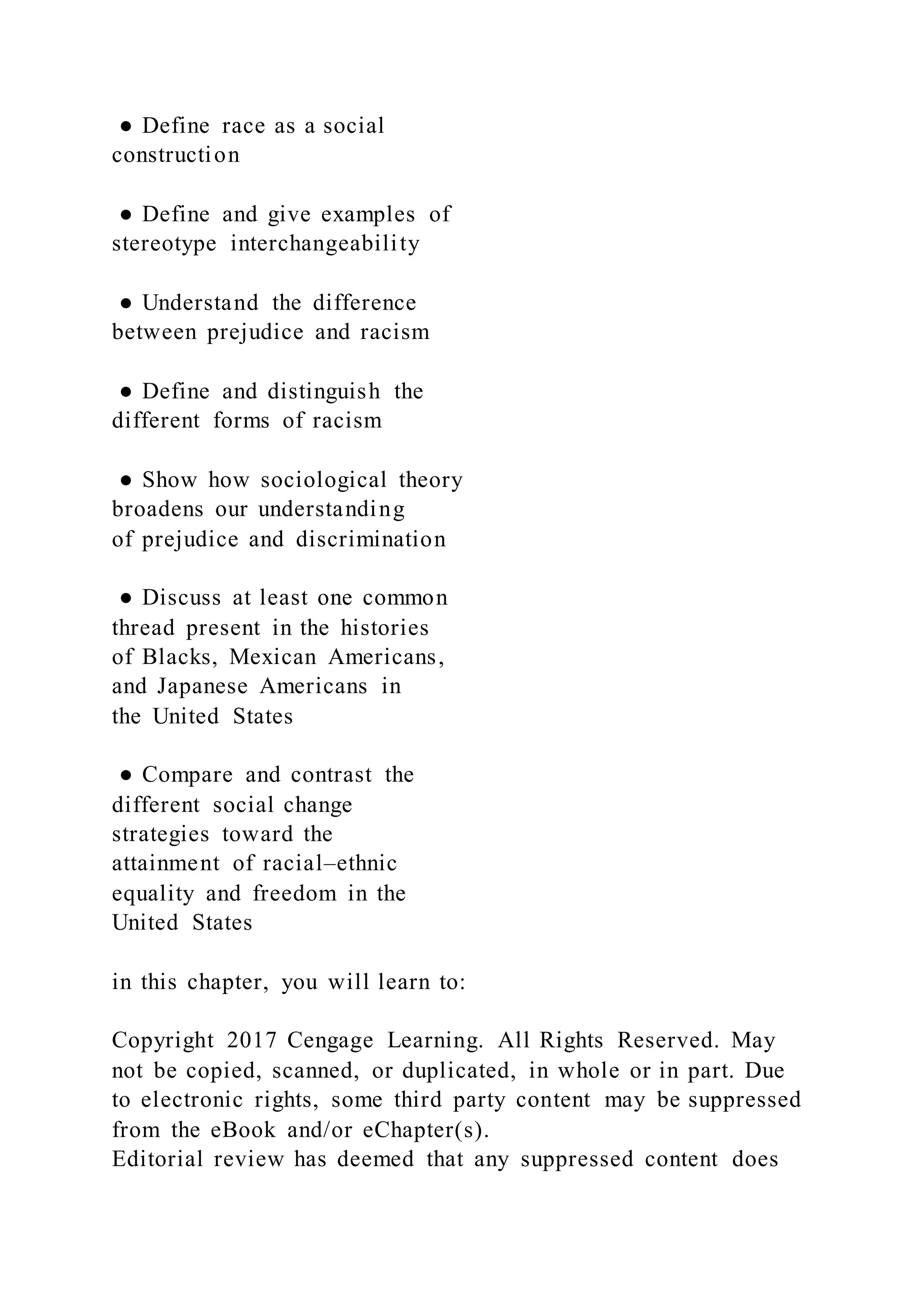 ● Define race as a social
construction
● Define and give examples of
stereotype interchangeability
● Understand the difference
between prejudice and racism
● Define and distinguish the
different forms of racism
● Show how sociological theory
broadens our understanding
of prejudice and discrimination
● Discuss at least one common
thread present in the histories
of Blacks, Mexican Americans,
and Japanese Americans in
the United States
● Compare and contrast the
different social change
strategies toward the
attainment of racial–ethnic
equality and freedom in the
United States
in this chapter, you will learn to:
Copyright 2017 Cengage Learning. All Rights Reserved. May
not be copied, scanned, or duplicated, in whole or in part. Due
to electronic rights, some third party content may be suppressed
from the eBook and/or eChapter(s).
Editorial review has deemed that any suppressed content does
 