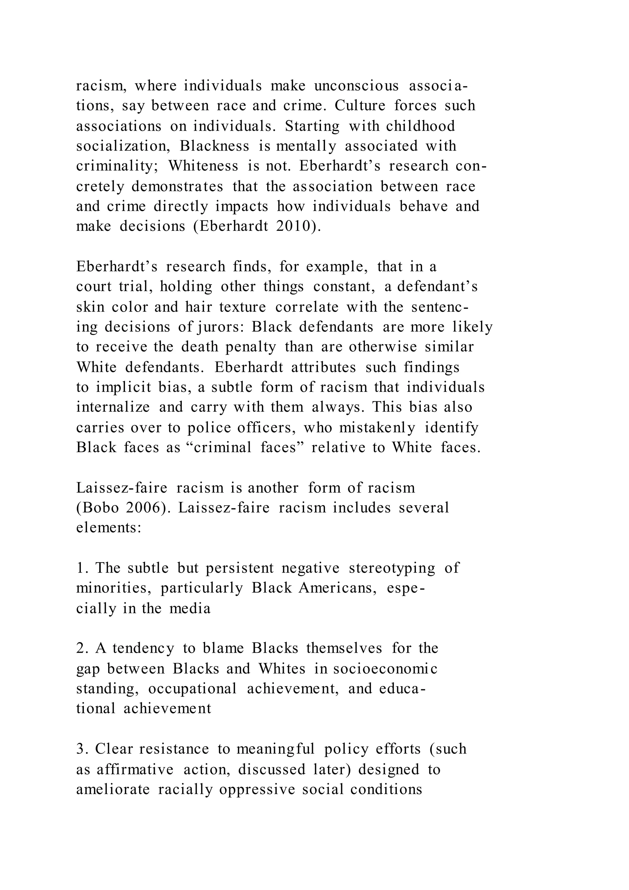 racism, where individuals make unconscious associa-
tions, say between race and crime. Culture forces such
associations on individuals. Starting with childhood
socialization, Blackness is mentally associated with
criminality; Whiteness is not. Eberhardt’s research con-
cretely demonstrates that the association between race
and crime directly impacts how individuals behave and
make decisions (Eberhardt 2010).
Eberhardt’s research finds, for example, that in a
court trial, holding other things constant, a defendant’s
skin color and hair texture correlate with the sentenc-
ing decisions of jurors: Black defendants are more likely
to receive the death penalty than are otherwise similar
White defendants. Eberhardt attributes such findings
to implicit bias, a subtle form of racism that individuals
internalize and carry with them always. This bias also
carries over to police officers, who mistakenly identify
Black faces as “criminal faces” relative to White faces.
Laissez-faire racism is another form of racism
(Bobo 2006). Laissez-faire racism includes several
elements:
1. The subtle but persistent negative stereotyping of
minorities, particularly Black Americans, espe-
cially in the media
2. A tendency to blame Blacks themselves for the
gap between Blacks and Whites in socioeconomic
standing, occupational achievement, and educa-
tional achievement
3. Clear resistance to meaningful policy efforts (such
as affirmative action, discussed later) designed to
ameliorate racially oppressive social conditions
 
