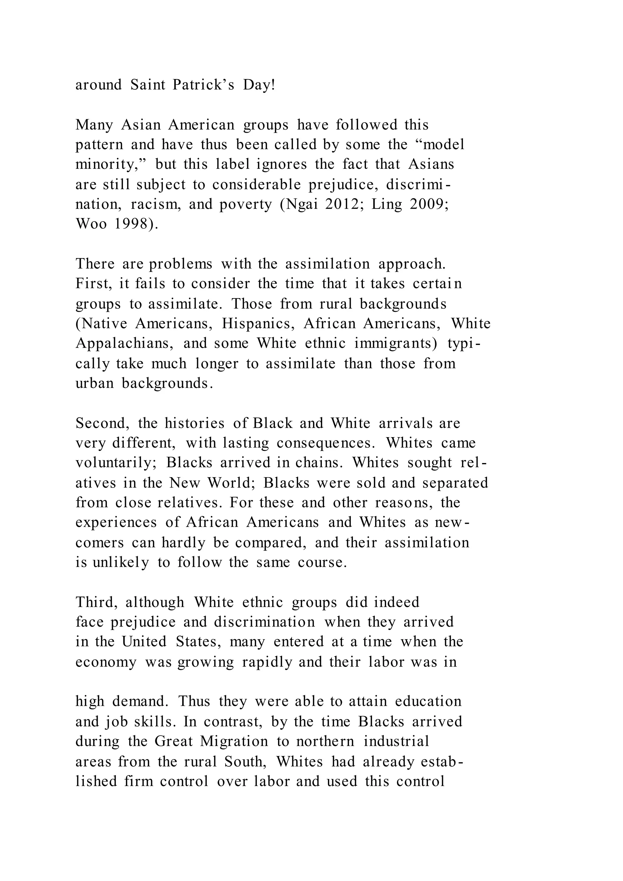 around Saint Patrick’s Day!
Many Asian American groups have followed this
pattern and have thus been called by some the “model
minority,” but this label ignores the fact that Asians
are still subject to considerable prejudice, discrimi -
nation, racism, and poverty (Ngai 2012; Ling 2009;
Woo 1998).
There are problems with the assimilation approach.
First, it fails to consider the time that it takes certai n
groups to assimilate. Those from rural backgrounds
(Native Americans, Hispanics, African Americans, White
Appalachians, and some White ethnic immigrants) typi-
cally take much longer to assimilate than those from
urban backgrounds.
Second, the histories of Black and White arrivals are
very different, with lasting consequences. Whites came
voluntarily; Blacks arrived in chains. Whites sought rel -
atives in the New World; Blacks were sold and separated
from close relatives. For these and other reasons, the
experiences of African Americans and Whites as new -
comers can hardly be compared, and their assimilation
is unlikely to follow the same course.
Third, although White ethnic groups did indeed
face prejudice and discrimination when they arrived
in the United States, many entered at a time when the
economy was growing rapidly and their labor was in
high demand. Thus they were able to attain education
and job skills. In contrast, by the time Blacks arrived
during the Great Migration to northern industrial
areas from the rural South, Whites had already estab-
lished firm control over labor and used this control
 