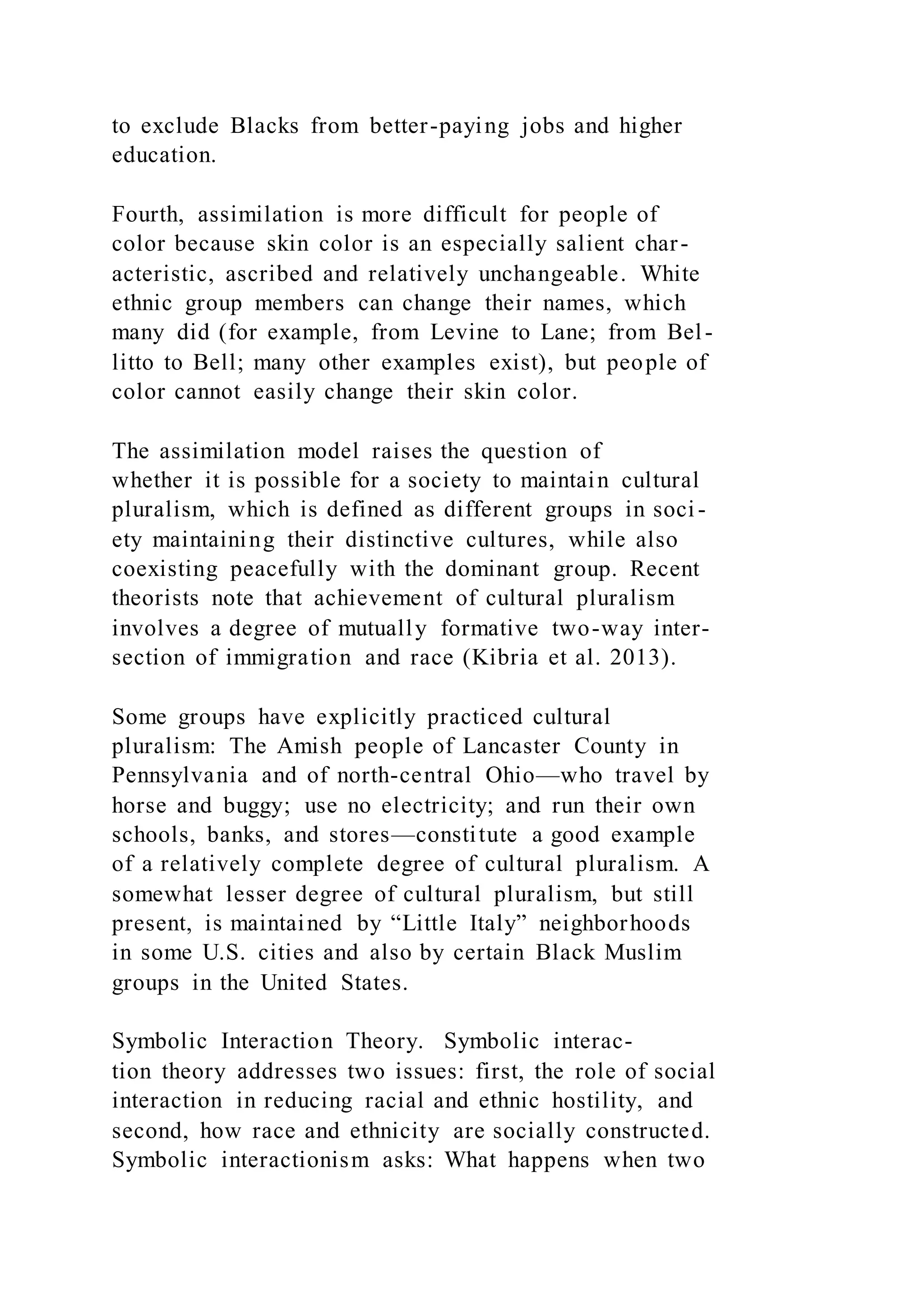 to exclude Blacks from better-paying jobs and higher
education.
Fourth, assimilation is more difficult for people of
color because skin color is an especially salient char-
acteristic, ascribed and relatively unchangeable. White
ethnic group members can change their names, which
many did (for example, from Levine to Lane; from Bel-
litto to Bell; many other examples exist), but people of
color cannot easily change their skin color.
The assimilation model raises the question of
whether it is possible for a society to maintain cultural
pluralism, which is defined as different groups in soci -
ety maintaining their distinctive cultures, while also
coexisting peacefully with the dominant group. Recent
theorists note that achievement of cultural pluralism
involves a degree of mutually formative two-way inter-
section of immigration and race (Kibria et al. 2013).
Some groups have explicitly practiced cultural
pluralism: The Amish people of Lancaster County in
Pennsylvania and of north-central Ohio—who travel by
horse and buggy; use no electricity; and run their own
schools, banks, and stores—constitute a good example
of a relatively complete degree of cultural pluralism. A
somewhat lesser degree of cultural pluralism, but still
present, is maintained by “Little Italy” neighborhoods
in some U.S. cities and also by certain Black Muslim
groups in the United States.
Symbolic Interaction Theory. Symbolic interac-
tion theory addresses two issues: first, the role of social
interaction in reducing racial and ethnic hostility, and
second, how race and ethnicity are socially constructed.
Symbolic interactionism asks: What happens when two
 