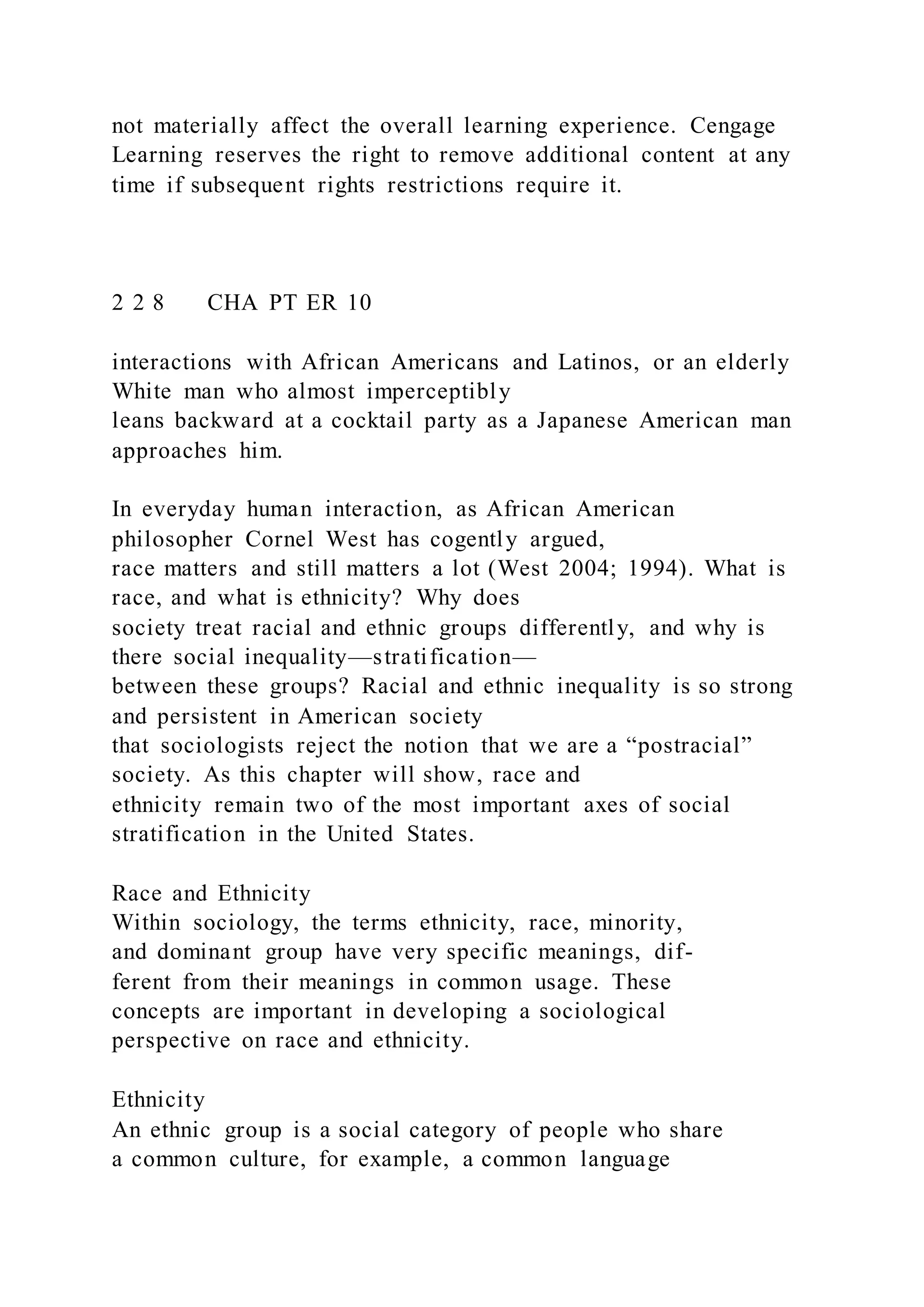 not materially affect the overall learning experience. Cengage
Learning reserves the right to remove additional content at any
time if subsequent rights restrictions require it.
2 2 8 CHA PT ER 10
interactions with African Americans and Latinos, or an elderly
White man who almost imperceptibly
leans backward at a cocktail party as a Japanese American man
approaches him.
In everyday human interaction, as African American
philosopher Cornel West has cogently argued,
race matters and still matters a lot (West 2004; 1994). What is
race, and what is ethnicity? Why does
society treat racial and ethnic groups differently, and why is
there social inequality—stratification—
between these groups? Racial and ethnic inequality is so strong
and persistent in American society
that sociologists reject the notion that we are a “postracial”
society. As this chapter will show, race and
ethnicity remain two of the most important axes of social
stratification in the United States.
Race and Ethnicity
Within sociology, the terms ethnicity, race, minority,
and dominant group have very specific meanings, dif-
ferent from their meanings in common usage. These
concepts are important in developing a sociological
perspective on race and ethnicity.
Ethnicity
An ethnic group is a social category of people who share
a common culture, for example, a common language
 