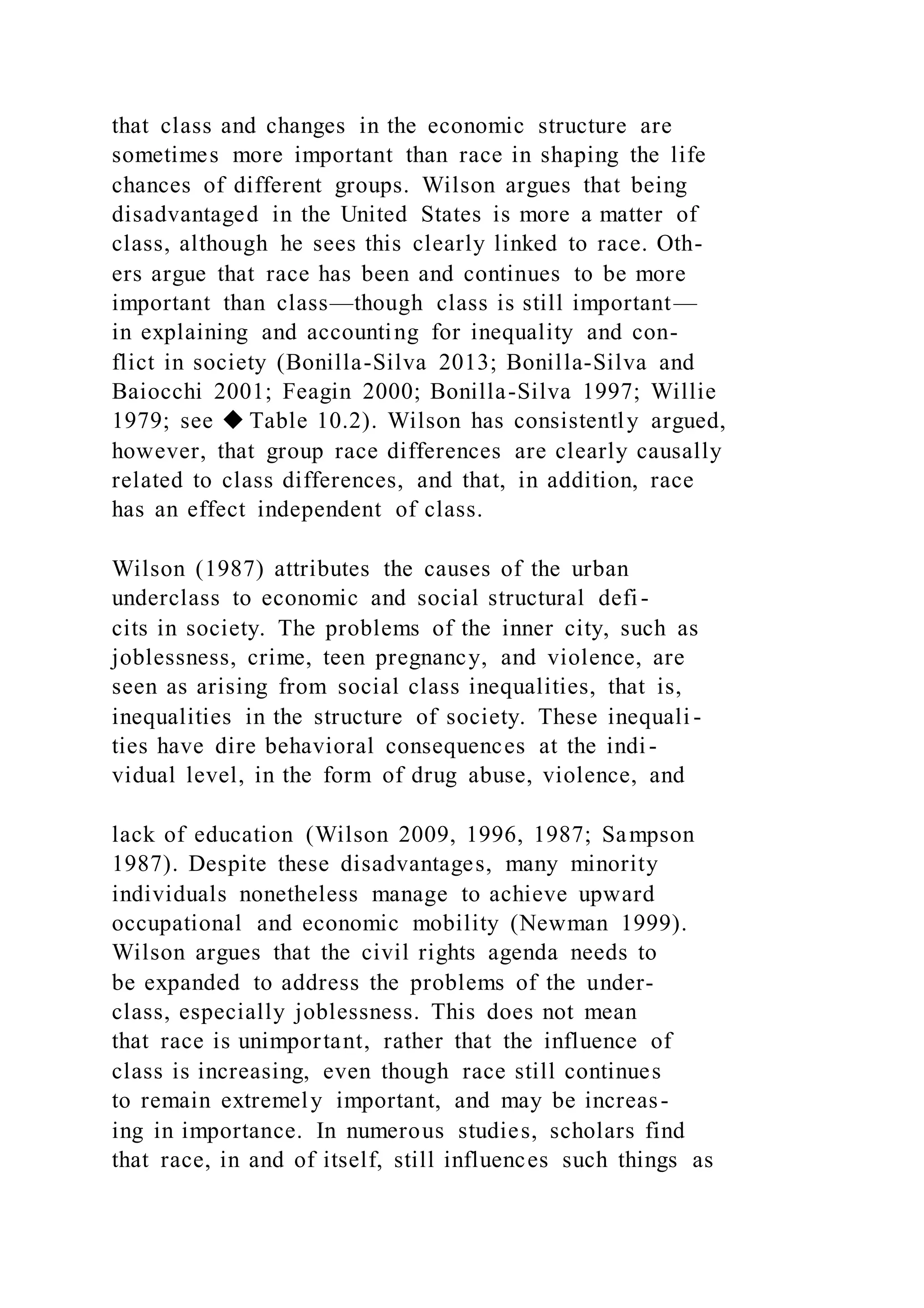 that class and changes in the economic structure are
sometimes more important than race in shaping the life
chances of different groups. Wilson argues that being
disadvantaged in the United States is more a matter of
class, although he sees this clearly linked to race. Oth-
ers argue that race has been and continues to be more
important than class—though class is still important—
in explaining and accounting for inequality and con-
flict in society (Bonilla-Silva 2013; Bonilla-Silva and
Baiocchi 2001; Feagin 2000; Bonilla-Silva 1997; Willie
1979; see ◆ Table 10.2). Wilson has consistently argued,
however, that group race differences are clearly causally
related to class differences, and that, in addition, race
has an effect independent of class.
Wilson (1987) attributes the causes of the urban
underclass to economic and social structural defi-
cits in society. The problems of the inner city, such as
joblessness, crime, teen pregnancy, and violence, are
seen as arising from social class inequalities, that is,
inequalities in the structure of society. These inequali -
ties have dire behavioral consequences at the indi-
vidual level, in the form of drug abuse, violence, and
lack of education (Wilson 2009, 1996, 1987; Sampson
1987). Despite these disadvantages, many minority
individuals nonetheless manage to achieve upward
occupational and economic mobility (Newman 1999).
Wilson argues that the civil rights agenda needs to
be expanded to address the problems of the under-
class, especially joblessness. This does not mean
that race is unimportant, rather that the influence of
class is increasing, even though race still continues
to remain extremely important, and may be increas-
ing in importance. In numerous studies, scholars find
that race, in and of itself, still influences such things as
 