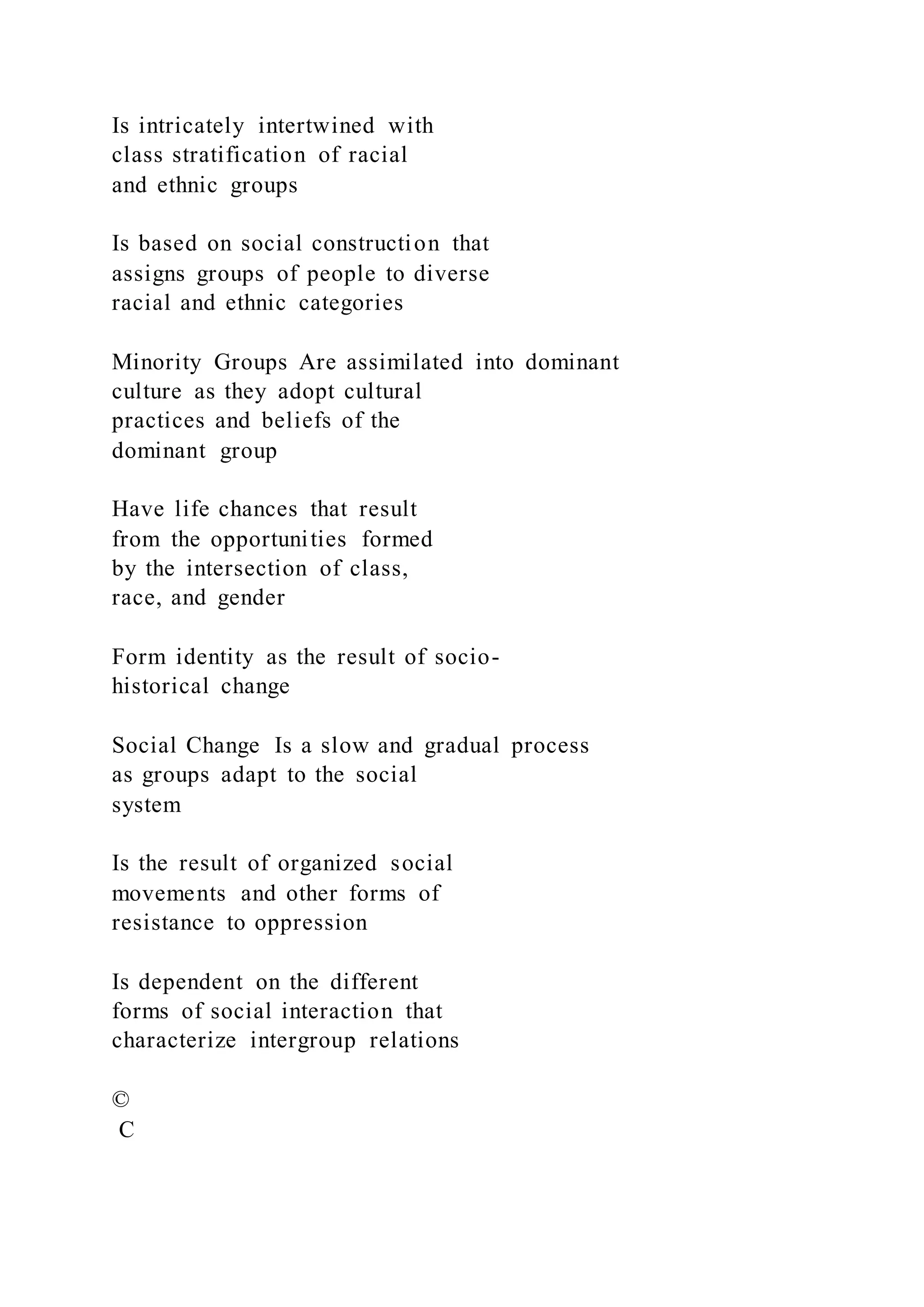 Is intricately intertwined with
class stratification of racial
and ethnic groups
Is based on social construction that
assigns groups of people to diverse
racial and ethnic categories
Minority Groups Are assimilated into dominant
culture as they adopt cultural
practices and beliefs of the
dominant group
Have life chances that result
from the opportunities formed
by the intersection of class,
race, and gender
Form identity as the result of socio-
historical change
Social Change Is a slow and gradual process
as groups adapt to the social
system
Is the result of organized social
movements and other forms of
resistance to oppression
Is dependent on the different
forms of social interaction that
characterize intergroup relations
©
C
 