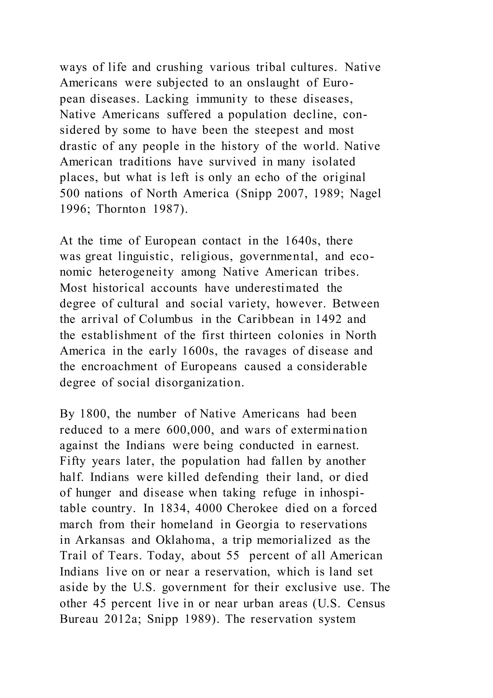 ways of life and crushing various tribal cultures. Native
Americans were subjected to an onslaught of Euro-
pean diseases. Lacking immunity to these diseases,
Native Americans suffered a population decline, con-
sidered by some to have been the steepest and most
drastic of any people in the history of the world. Native
American traditions have survived in many isolated
places, but what is left is only an echo of the original
500 nations of North America (Snipp 2007, 1989; Nagel
1996; Thornton 1987).
At the time of European contact in the 1640s, there
was great linguistic, religious, governmental, and eco-
nomic heterogeneity among Native American tribes.
Most historical accounts have underestimated the
degree of cultural and social variety, however. Between
the arrival of Columbus in the Caribbean in 1492 and
the establishment of the first thirteen colonies in North
America in the early 1600s, the ravages of disease and
the encroachment of Europeans caused a considerable
degree of social disorganization.
By 1800, the number of Native Americans had been
reduced to a mere 600,000, and wars of extermination
against the Indians were being conducted in earnest.
Fifty years later, the population had fallen by another
half. Indians were killed defending their land, or died
of hunger and disease when taking refuge in inhospi-
table country. In 1834, 4000 Cherokee died on a forced
march from their homeland in Georgia to reservations
in Arkansas and Oklahoma, a trip memorialized as the
Trail of Tears. Today, about 55 percent of all American
Indians live on or near a reservation, which is land set
aside by the U.S. government for their exclusive use. The
other 45 percent live in or near urban areas (U.S. Census
Bureau 2012a; Snipp 1989). The reservation system
 