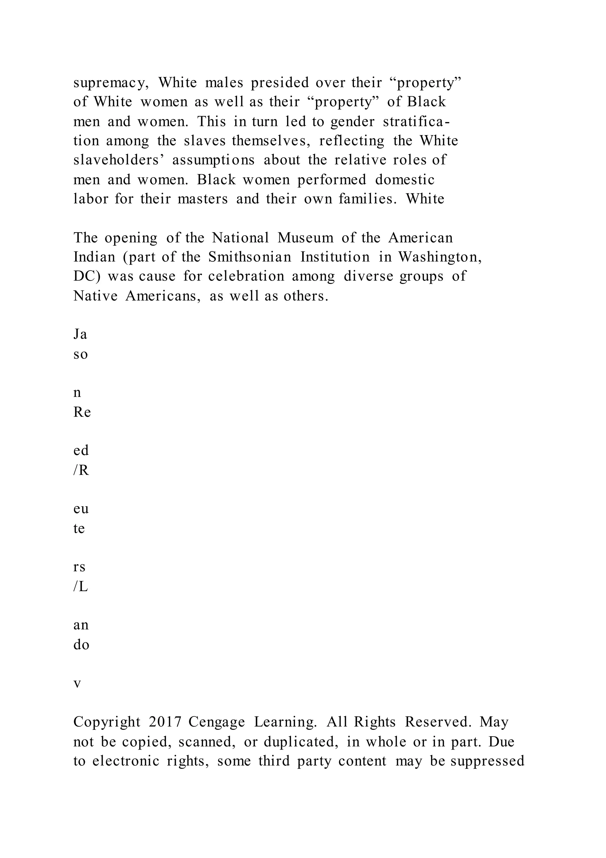 supremacy, White males presided over their “property”
of White women as well as their “property” of Black
men and women. This in turn led to gender stratifica-
tion among the slaves themselves, reflecting the White
slaveholders’ assumptions about the relative roles of
men and women. Black women performed domestic
labor for their masters and their own families. White
The opening of the National Museum of the American
Indian (part of the Smithsonian Institution in Washington,
DC) was cause for celebration among diverse groups of
Native Americans, as well as others.
Ja
so
n
Re
ed
/R
eu
te
rs
/L
an
do
v
Copyright 2017 Cengage Learning. All Rights Reserved. May
not be copied, scanned, or duplicated, in whole or in part. Due
to electronic rights, some third party content may be suppressed
 