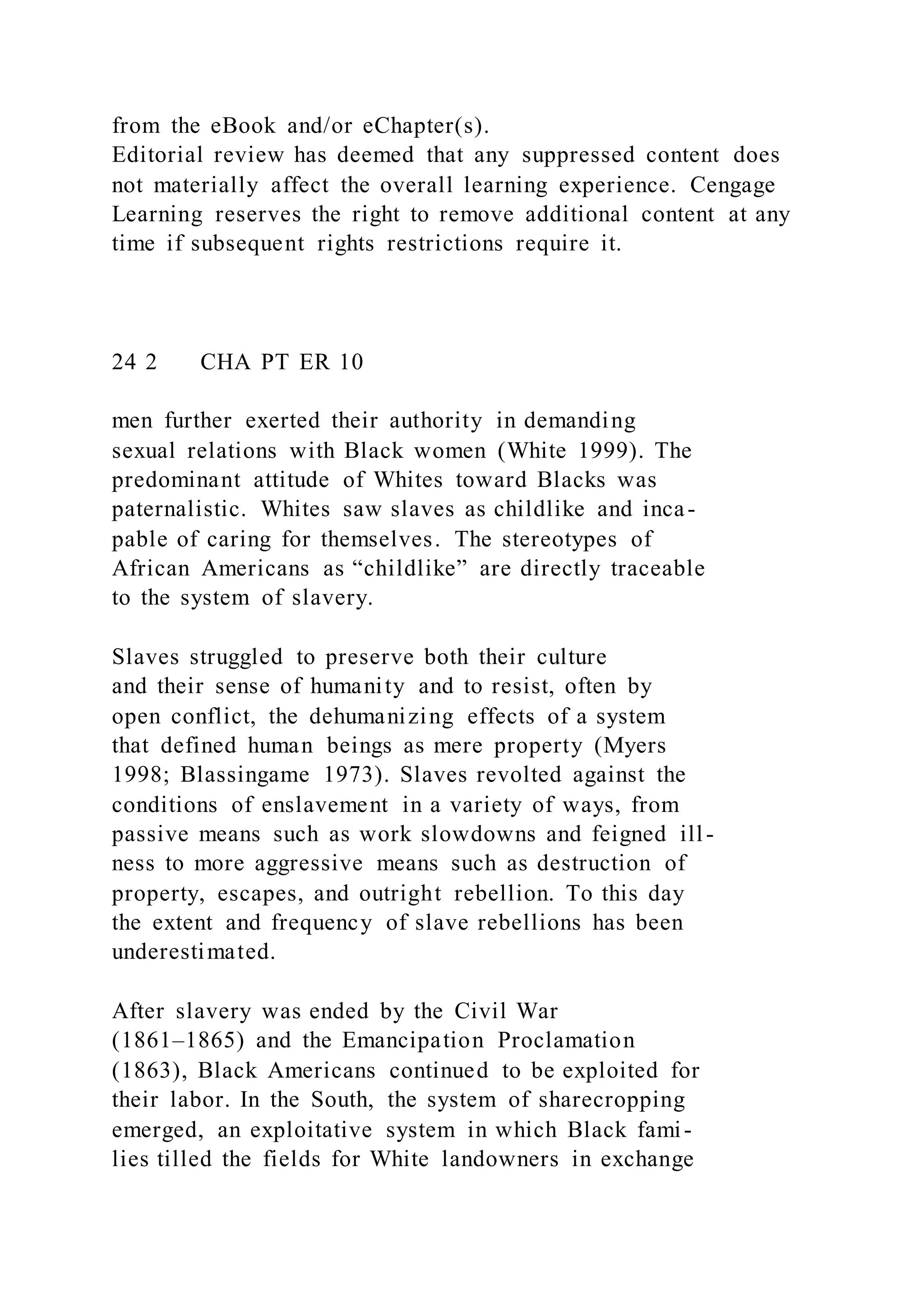 from the eBook and/or eChapter(s).
Editorial review has deemed that any suppressed content does
not materially affect the overall learning experience. Cengage
Learning reserves the right to remove additional content at any
time if subsequent rights restrictions require it.
24 2 CHA PT ER 10
men further exerted their authority in demanding
sexual relations with Black women (White 1999). The
predominant attitude of Whites toward Blacks was
paternalistic. Whites saw slaves as childlike and inca-
pable of caring for themselves. The stereotypes of
African Americans as “childlike” are directly traceable
to the system of slavery.
Slaves struggled to preserve both their culture
and their sense of humanity and to resist, often by
open conflict, the dehumanizing effects of a system
that defined human beings as mere property (Myers
1998; Blassingame 1973). Slaves revolted against the
conditions of enslavement in a variety of ways, from
passive means such as work slowdowns and feigned ill-
ness to more aggressive means such as destruction of
property, escapes, and outright rebellion. To this day
the extent and frequency of slave rebellions has been
underestimated.
After slavery was ended by the Civil War
(1861–1865) and the Emancipation Proclamation
(1863), Black Americans continued to be exploited for
their labor. In the South, the system of sharecropping
emerged, an exploitative system in which Black fami-
lies tilled the fields for White landowners in exchange
 