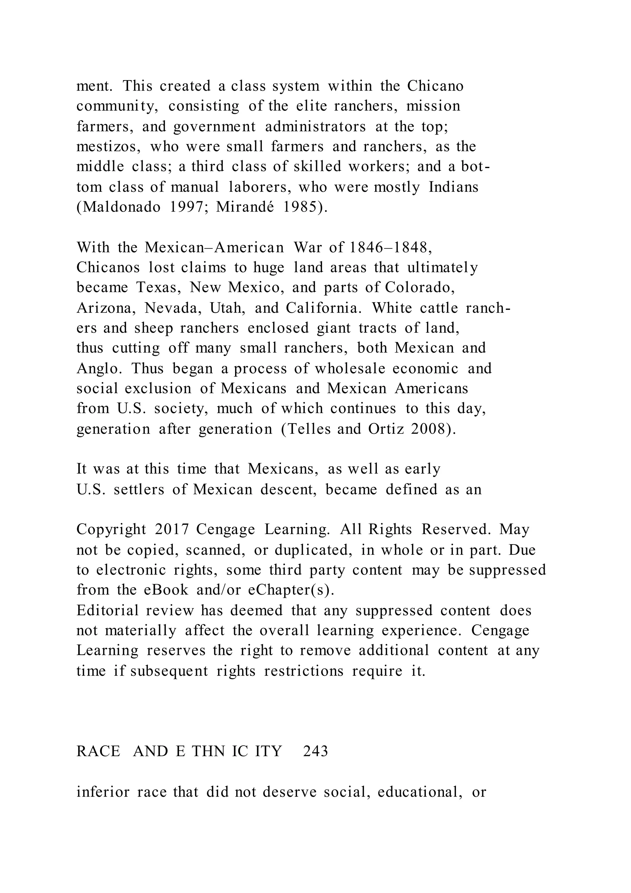 ment. This created a class system within the Chicano
community, consisting of the elite ranchers, mission
farmers, and government administrators at the top;
mestizos, who were small farmers and ranchers, as the
middle class; a third class of skilled workers; and a bot-
tom class of manual laborers, who were mostly Indians
(Maldonado 1997; Mirandé 1985).
With the Mexican–American War of 1846–1848,
Chicanos lost claims to huge land areas that ultimately
became Texas, New Mexico, and parts of Colorado,
Arizona, Nevada, Utah, and California. White cattle ranch-
ers and sheep ranchers enclosed giant tracts of land,
thus cutting off many small ranchers, both Mexican and
Anglo. Thus began a process of wholesale economic and
social exclusion of Mexicans and Mexican Americans
from U.S. society, much of which continues to this day,
generation after generation (Telles and Ortiz 2008).
It was at this time that Mexicans, as well as early
U.S. settlers of Mexican descent, became defined as an
Copyright 2017 Cengage Learning. All Rights Reserved. May
not be copied, scanned, or duplicated, in whole or in part. Due
to electronic rights, some third party content may be suppressed
from the eBook and/or eChapter(s).
Editorial review has deemed that any suppressed content does
not materially affect the overall learning experience. Cengage
Learning reserves the right to remove additional content at any
time if subsequent rights restrictions require it.
RACE AND E THN IC ITY 243
inferior race that did not deserve social, educational, or
 