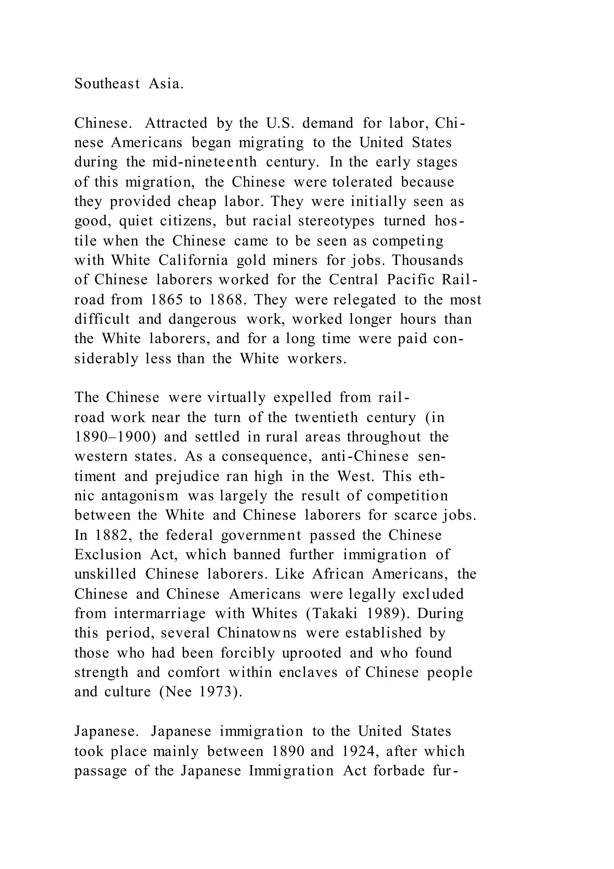 Southeast Asia.
Chinese. Attracted by the U.S. demand for labor, Chi-
nese Americans began migrating to the United States
during the mid-nineteenth century. In the early stages
of this migration, the Chinese were tolerated because
they provided cheap labor. They were initially seen as
good, quiet citizens, but racial stereotypes turned hos-
tile when the Chinese came to be seen as competing
with White California gold miners for jobs. Thousands
of Chinese laborers worked for the Central Pacific Rail -
road from 1865 to 1868. They were relegated to the most
difficult and dangerous work, worked longer hours than
the White laborers, and for a long time were paid con-
siderably less than the White workers.
The Chinese were virtually expelled from rail-
road work near the turn of the twentieth century (in
1890–1900) and settled in rural areas throughout the
western states. As a consequence, anti-Chinese sen-
timent and prejudice ran high in the West. This eth-
nic antagonism was largely the result of competition
between the White and Chinese laborers for scarce jobs.
In 1882, the federal government passed the Chinese
Exclusion Act, which banned further immigration of
unskilled Chinese laborers. Like African Americans, the
Chinese and Chinese Americans were legally excluded
from intermarriage with Whites (Takaki 1989). During
this period, several Chinatowns were established by
those who had been forcibly uprooted and who found
strength and comfort within enclaves of Chinese people
and culture (Nee 1973).
Japanese. Japanese immigration to the United States
took place mainly between 1890 and 1924, after which
passage of the Japanese Immigration Act forbade fur-
 