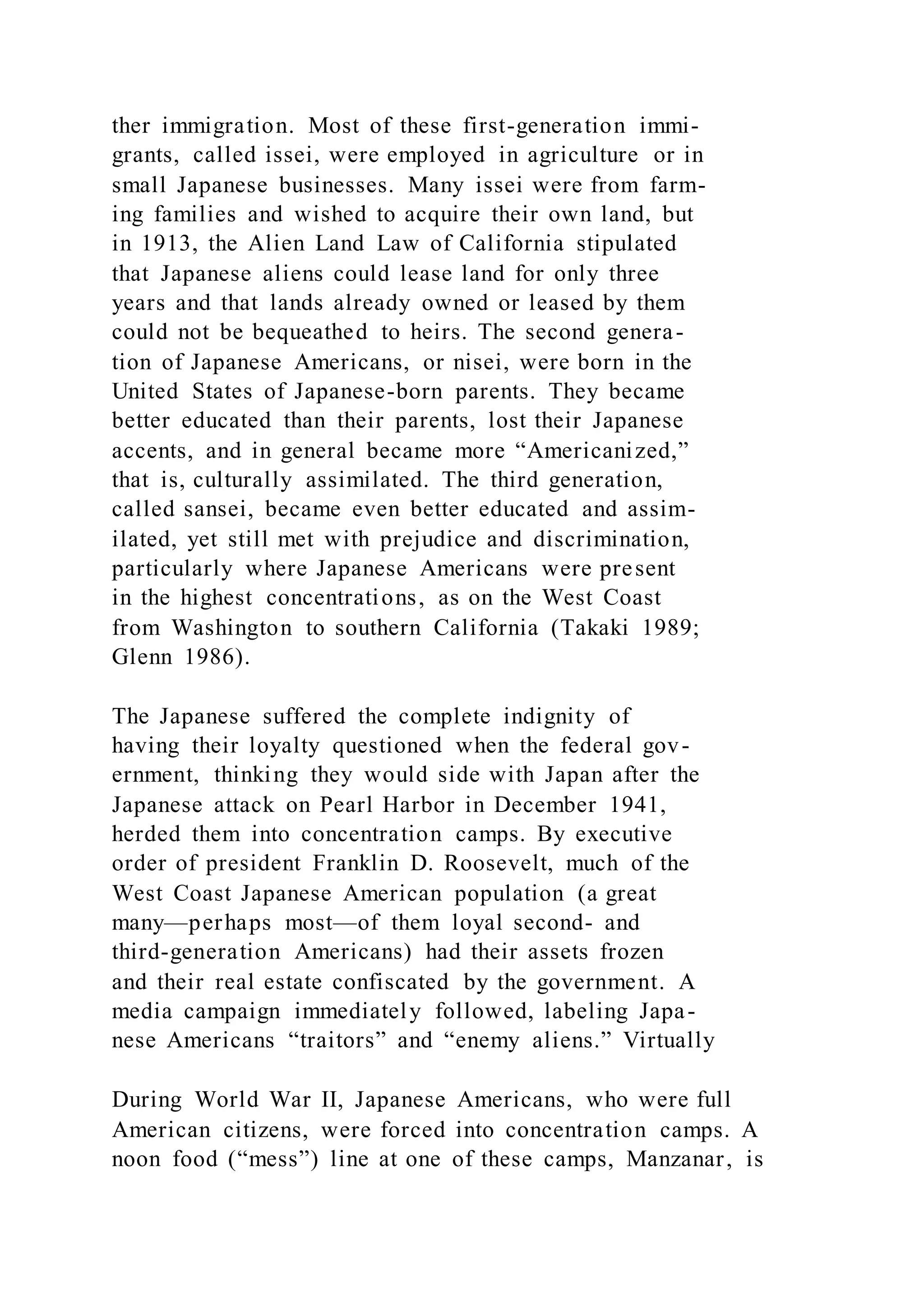 ther immigration. Most of these first-generation immi-
grants, called issei, were employed in agriculture or in
small Japanese businesses. Many issei were from farm-
ing families and wished to acquire their own land, but
in 1913, the Alien Land Law of California stipulated
that Japanese aliens could lease land for only three
years and that lands already owned or leased by them
could not be bequeathed to heirs. The second genera-
tion of Japanese Americans, or nisei, were born in the
United States of Japanese-born parents. They became
better educated than their parents, lost their Japanese
accents, and in general became more “Americanized,”
that is, culturally assimilated. The third generation,
called sansei, became even better educated and assim-
ilated, yet still met with prejudice and discrimination,
particularly where Japanese Americans were present
in the highest concentrations, as on the West Coast
from Washington to southern California (Takaki 1989;
Glenn 1986).
The Japanese suffered the complete indignity of
having their loyalty questioned when the federal gov-
ernment, thinking they would side with Japan after the
Japanese attack on Pearl Harbor in December 1941,
herded them into concentration camps. By executive
order of president Franklin D. Roosevelt, much of the
West Coast Japanese American population (a great
many—perhaps most—of them loyal second- and
third-generation Americans) had their assets frozen
and their real estate confiscated by the government. A
media campaign immediately followed, labeling Japa-
nese Americans “traitors” and “enemy aliens.” Virtually
During World War II, Japanese Americans, who were full
American citizens, were forced into concentration camps. A
noon food (“mess”) line at one of these camps, Manzanar, is
 