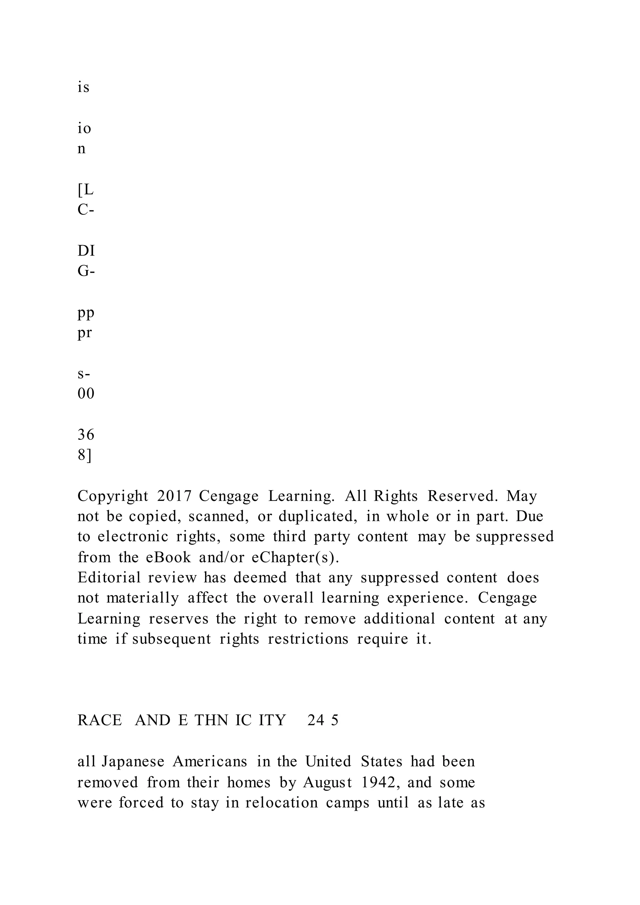 is
io
n
[L
C-
DI
G-
pp
pr
s-
00
36
8]
Copyright 2017 Cengage Learning. All Rights Reserved. May
not be copied, scanned, or duplicated, in whole or in part. Due
to electronic rights, some third party content may be suppressed
from the eBook and/or eChapter(s).
Editorial review has deemed that any suppressed content does
not materially affect the overall learning experience. Cengage
Learning reserves the right to remove additional content at any
time if subsequent rights restrictions require it.
RACE AND E THN IC ITY 24 5
all Japanese Americans in the United States had been
removed from their homes by August 1942, and some
were forced to stay in relocation camps until as late as
 