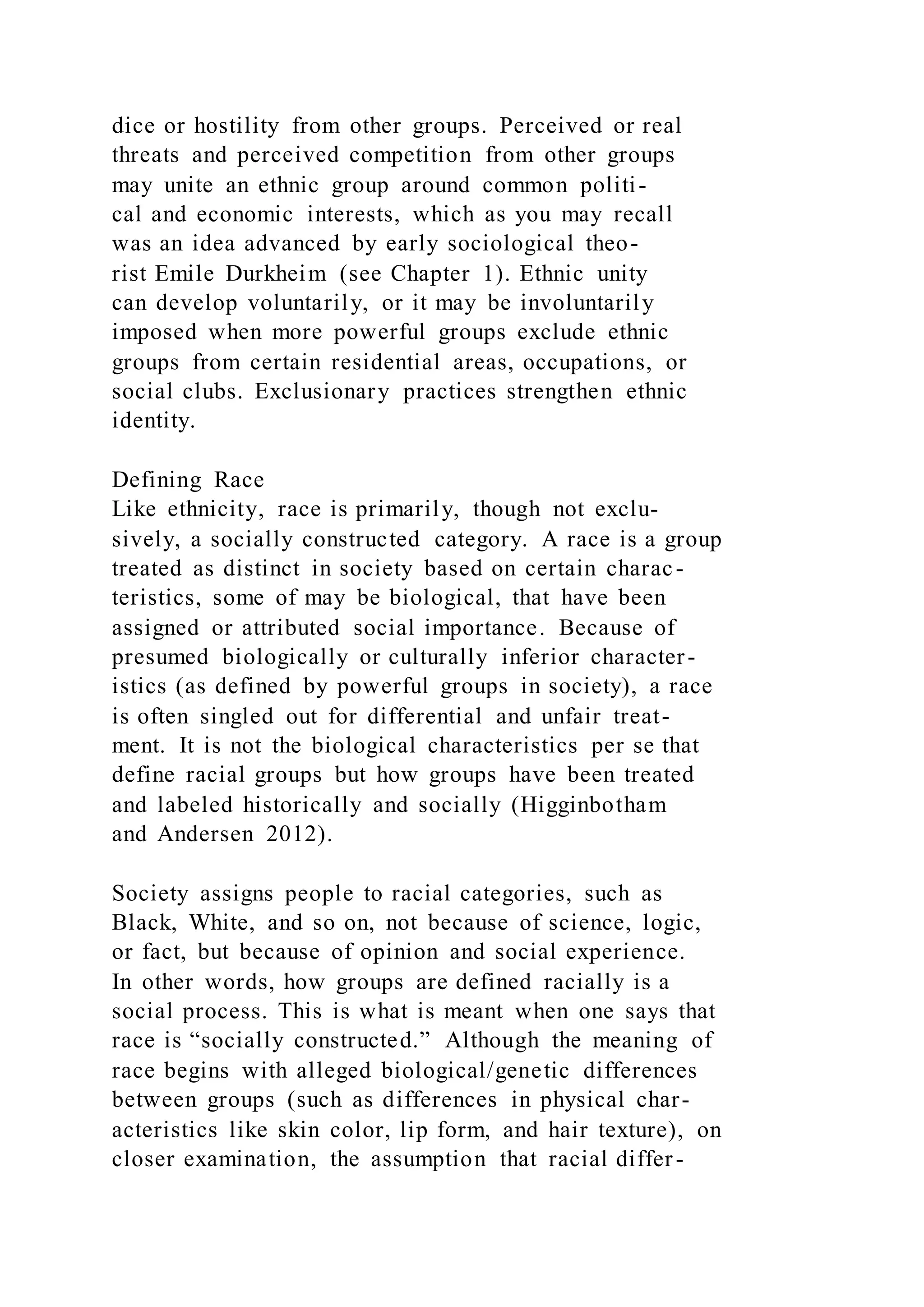 dice or hostility from other groups. Perceived or real
threats and perceived competition from other groups
may unite an ethnic group around common politi-
cal and economic interests, which as you may recall
was an idea advanced by early sociological theo-
rist Emile Durkheim (see Chapter 1). Ethnic unity
can develop voluntarily, or it may be involuntarily
imposed when more powerful groups exclude ethnic
groups from certain residential areas, occupations, or
social clubs. Exclusionary practices strengthen ethnic
identity.
Defining Race
Like ethnicity, race is primarily, though not exclu-
sively, a socially constructed category. A race is a group
treated as distinct in society based on certain charac-
teristics, some of may be biological, that have been
assigned or attributed social importance. Because of
presumed biologically or culturally inferior character-
istics (as defined by powerful groups in society), a race
is often singled out for differential and unfair treat-
ment. It is not the biological characteristics per se that
define racial groups but how groups have been treated
and labeled historically and socially (Higginbotham
and Andersen 2012).
Society assigns people to racial categories, such as
Black, White, and so on, not because of science, logic,
or fact, but because of opinion and social experience.
In other words, how groups are defined racially is a
social process. This is what is meant when one says that
race is “socially constructed.” Although the meaning of
race begins with alleged biological/genetic differences
between groups (such as differences in physical char-
acteristics like skin color, lip form, and hair texture), on
closer examination, the assumption that racial differ-
 