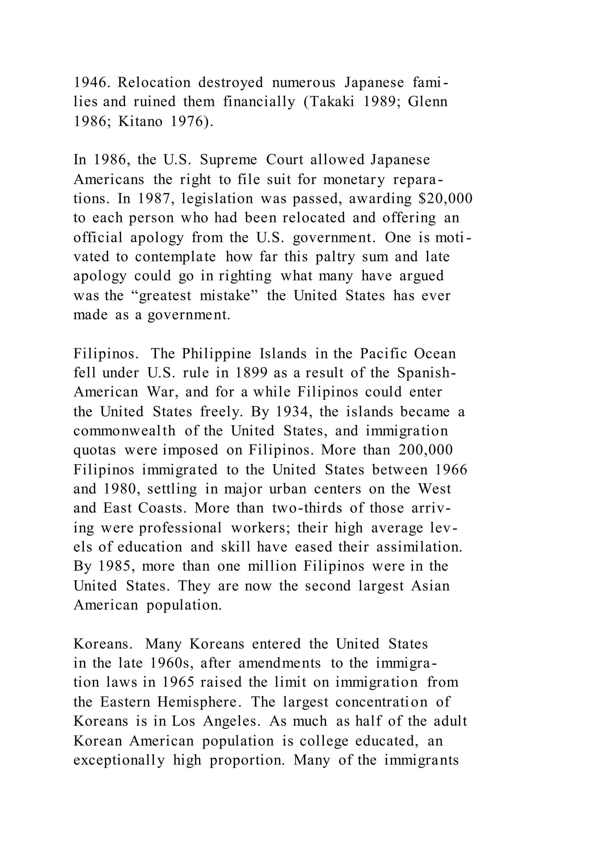1946. Relocation destroyed numerous Japanese fami-
lies and ruined them financially (Takaki 1989; Glenn
1986; Kitano 1976).
In 1986, the U.S. Supreme Court allowed Japanese
Americans the right to file suit for monetary repara-
tions. In 1987, legislation was passed, awarding $20,000
to each person who had been relocated and offering an
official apology from the U.S. government. One is moti-
vated to contemplate how far this paltry sum and late
apology could go in righting what many have argued
was the “greatest mistake” the United States has ever
made as a government.
Filipinos. The Philippine Islands in the Pacific Ocean
fell under U.S. rule in 1899 as a result of the Spanish-
American War, and for a while Filipinos could enter
the United States freely. By 1934, the islands became a
commonwealth of the United States, and immigration
quotas were imposed on Filipinos. More than 200,000
Filipinos immigrated to the United States between 1966
and 1980, settling in major urban centers on the West
and East Coasts. More than two-thirds of those arriv-
ing were professional workers; their high average lev-
els of education and skill have eased their assimilation.
By 1985, more than one million Filipinos were in the
United States. They are now the second largest Asian
American population.
Koreans. Many Koreans entered the United States
in the late 1960s, after amendments to the immigra-
tion laws in 1965 raised the limit on immigration from
the Eastern Hemisphere. The largest concentration of
Koreans is in Los Angeles. As much as half of the adult
Korean American population is college educated, an
exceptionally high proportion. Many of the immigrants
 