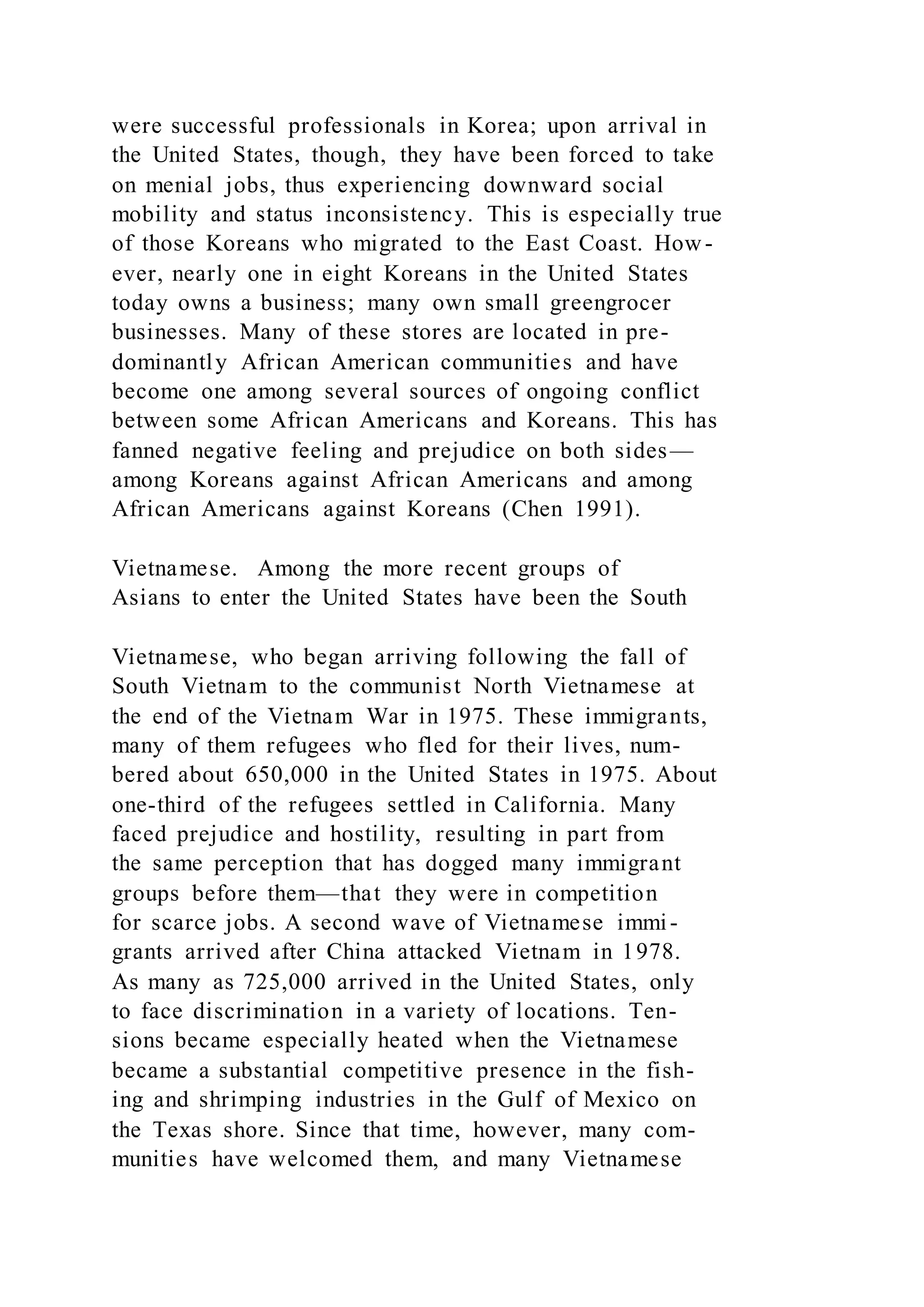 were successful professionals in Korea; upon arrival in
the United States, though, they have been forced to take
on menial jobs, thus experiencing downward social
mobility and status inconsistency. This is especially true
of those Koreans who migrated to the East Coast. How -
ever, nearly one in eight Koreans in the United States
today owns a business; many own small greengrocer
businesses. Many of these stores are located in pre-
dominantly African American communities and have
become one among several sources of ongoing conflict
between some African Americans and Koreans. This has
fanned negative feeling and prejudice on both sides—
among Koreans against African Americans and among
African Americans against Koreans (Chen 1991).
Vietnamese. Among the more recent groups of
Asians to enter the United States have been the South
Vietnamese, who began arriving following the fall of
South Vietnam to the communist North Vietnamese at
the end of the Vietnam War in 1975. These immigrants,
many of them refugees who fled for their lives, num-
bered about 650,000 in the United States in 1975. About
one-third of the refugees settled in California. Many
faced prejudice and hostility, resulting in part from
the same perception that has dogged many immigrant
groups before them—that they were in competition
for scarce jobs. A second wave of Vietnamese immi-
grants arrived after China attacked Vietnam in 1978.
As many as 725,000 arrived in the United States, only
to face discrimination in a variety of locations. Ten-
sions became especially heated when the Vietnamese
became a substantial competitive presence in the fish-
ing and shrimping industries in the Gulf of Mexico on
the Texas shore. Since that time, however, many com-
munities have welcomed them, and many Vietnamese
 