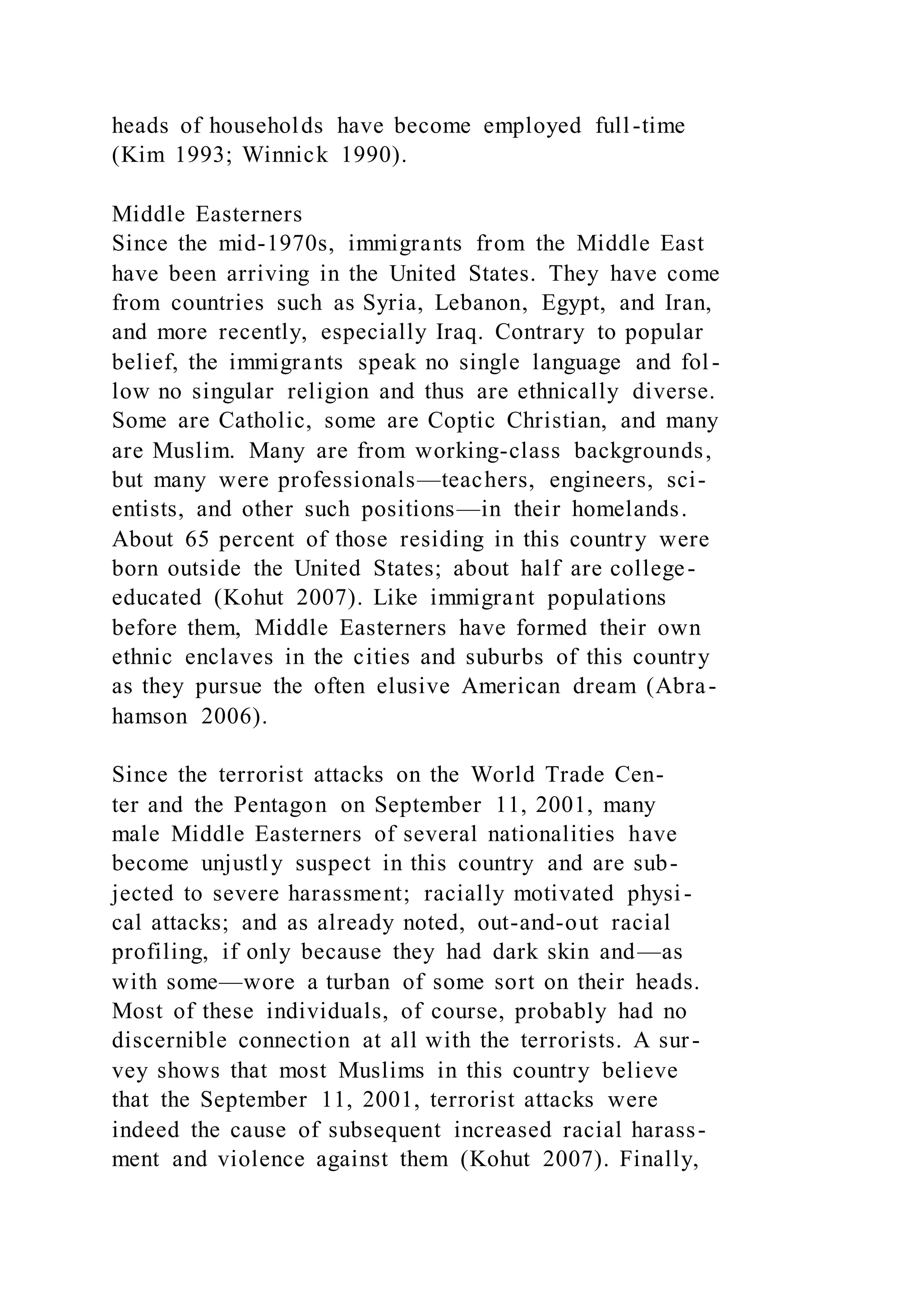heads of households have become employed full-time
(Kim 1993; Winnick 1990).
Middle Easterners
Since the mid-1970s, immigrants from the Middle East
have been arriving in the United States. They have come
from countries such as Syria, Lebanon, Egypt, and Iran,
and more recently, especially Iraq. Contrary to popular
belief, the immigrants speak no single language and fol-
low no singular religion and thus are ethnically diverse.
Some are Catholic, some are Coptic Christian, and many
are Muslim. Many are from working-class backgrounds,
but many were professionals—teachers, engineers, sci-
entists, and other such positions—in their homelands.
About 65 percent of those residing in this country were
born outside the United States; about half are college-
educated (Kohut 2007). Like immigrant populations
before them, Middle Easterners have formed their own
ethnic enclaves in the cities and suburbs of this country
as they pursue the often elusive American dream (Abra-
hamson 2006).
Since the terrorist attacks on the World Trade Cen-
ter and the Pentagon on September 11, 2001, many
male Middle Easterners of several nationalities have
become unjustly suspect in this country and are sub-
jected to severe harassment; racially motivated physi-
cal attacks; and as already noted, out-and-out racial
profiling, if only because they had dark skin and—as
with some—wore a turban of some sort on their heads.
Most of these individuals, of course, probably had no
discernible connection at all with the terrorists. A sur-
vey shows that most Muslims in this country believe
that the September 11, 2001, terrorist attacks were
indeed the cause of subsequent increased racial harass-
ment and violence against them (Kohut 2007). Finally,
 