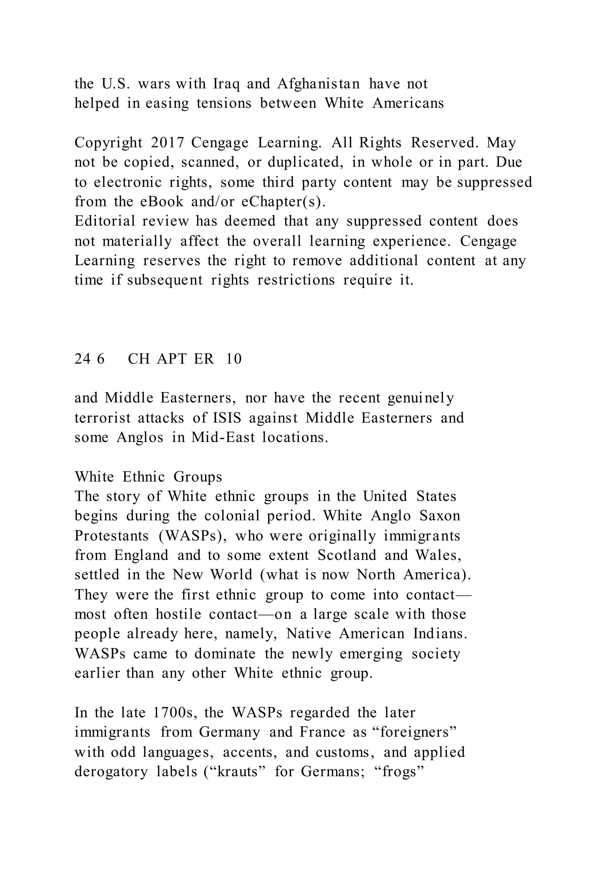 the U.S. wars with Iraq and Afghanistan have not
helped in easing tensions between White Americans
Copyright 2017 Cengage Learning. All Rights Reserved. May
not be copied, scanned, or duplicated, in whole or in part. Due
to electronic rights, some third party content may be suppressed
from the eBook and/or eChapter(s).
Editorial review has deemed that any suppressed content does
not materially affect the overall learning experience. Cengage
Learning reserves the right to remove additional content at any
time if subsequent rights restrictions require it.
24 6 CH APT ER 10
and Middle Easterners, nor have the recent genuinely
terrorist attacks of ISIS against Middle Easterners and
some Anglos in Mid-East locations.
White Ethnic Groups
The story of White ethnic groups in the United States
begins during the colonial period. White Anglo Saxon
Protestants (WASPs), who were originally immigrants
from England and to some extent Scotland and Wales,
settled in the New World (what is now North America).
They were the first ethnic group to come into contact—
most often hostile contact—on a large scale with those
people already here, namely, Native American Indians.
WASPs came to dominate the newly emerging society
earlier than any other White ethnic group.
In the late 1700s, the WASPs regarded the later
immigrants from Germany and France as “foreigners”
with odd languages, accents, and customs, and applied
derogatory labels (“krauts” for Germans; “frogs”
 