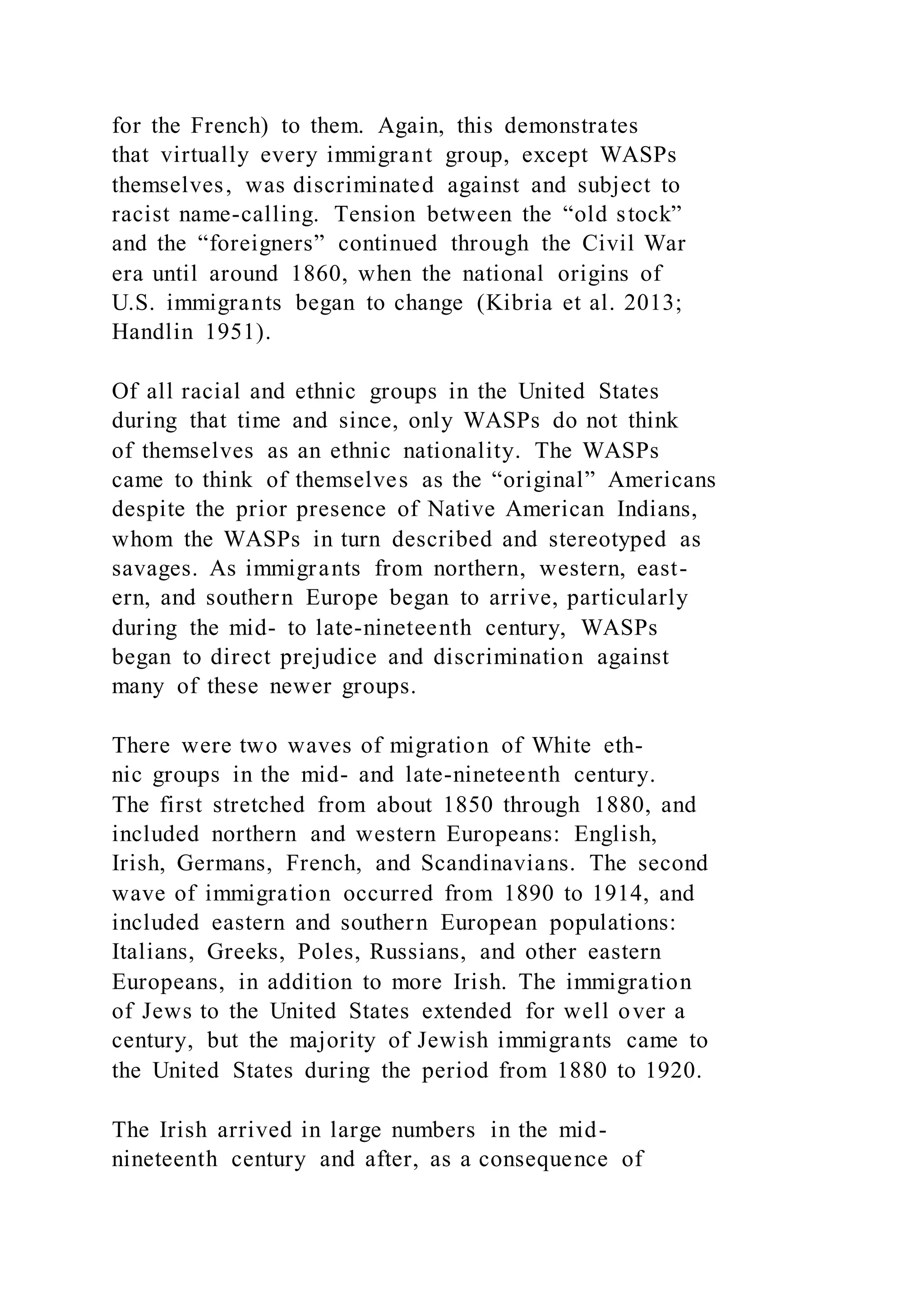 for the French) to them. Again, this demonstrates
that virtually every immigrant group, except WASPs
themselves, was discriminated against and subject to
racist name-calling. Tension between the “old stock”
and the “foreigners” continued through the Civil War
era until around 1860, when the national origins of
U.S. immigrants began to change (Kibria et al. 2013;
Handlin 1951).
Of all racial and ethnic groups in the United States
during that time and since, only WASPs do not think
of themselves as an ethnic nationality. The WASPs
came to think of themselves as the “original” Americans
despite the prior presence of Native American Indians,
whom the WASPs in turn described and stereotyped as
savages. As immigrants from northern, western, east-
ern, and southern Europe began to arrive, particularly
during the mid- to late-nineteenth century, WASPs
began to direct prejudice and discrimination against
many of these newer groups.
There were two waves of migration of White eth-
nic groups in the mid- and late-nineteenth century.
The first stretched from about 1850 through 1880, and
included northern and western Europeans: English,
Irish, Germans, French, and Scandinavians. The second
wave of immigration occurred from 1890 to 1914, and
included eastern and southern European populations:
Italians, Greeks, Poles, Russians, and other eastern
Europeans, in addition to more Irish. The immigration
of Jews to the United States extended for well over a
century, but the majority of Jewish immigrants came to
the United States during the period from 1880 to 1920.
The Irish arrived in large numbers in the mid-
nineteenth century and after, as a consequence of
 