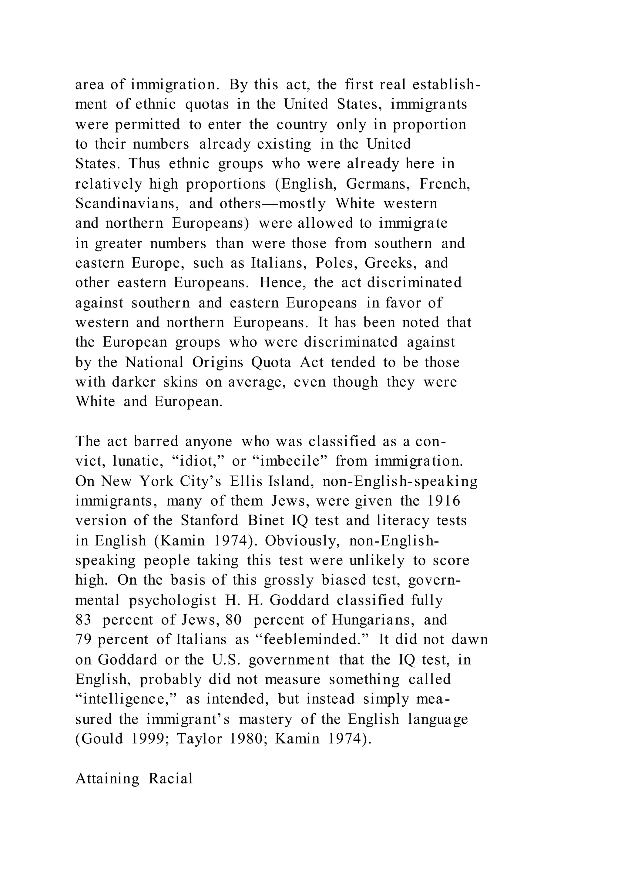 area of immigration. By this act, the first real establish-
ment of ethnic quotas in the United States, immigrants
were permitted to enter the country only in proportion
to their numbers already existing in the United
States. Thus ethnic groups who were already here in
relatively high proportions (English, Germans, French,
Scandinavians, and others—mostly White western
and northern Europeans) were allowed to immigrate
in greater numbers than were those from southern and
eastern Europe, such as Italians, Poles, Greeks, and
other eastern Europeans. Hence, the act discriminated
against southern and eastern Europeans in favor of
western and northern Europeans. It has been noted that
the European groups who were discriminated against
by the National Origins Quota Act tended to be those
with darker skins on average, even though they were
White and European.
The act barred anyone who was classified as a con-
vict, lunatic, “idiot,” or “imbecile” from immigration.
On New York City’s Ellis Island, non-English-speaking
immigrants, many of them Jews, were given the 1916
version of the Stanford Binet IQ test and literacy tests
in English (Kamin 1974). Obviously, non-English-
speaking people taking this test were unlikely to score
high. On the basis of this grossly biased test, govern-
mental psychologist H. H. Goddard classified fully
83 percent of Jews, 80 percent of Hungarians, and
79 percent of Italians as “feebleminded.” It did not dawn
on Goddard or the U.S. government that the IQ test, in
English, probably did not measure something called
“intelligence,” as intended, but instead simply mea-
sured the immigrant’s mastery of the English language
(Gould 1999; Taylor 1980; Kamin 1974).
Attaining Racial
 