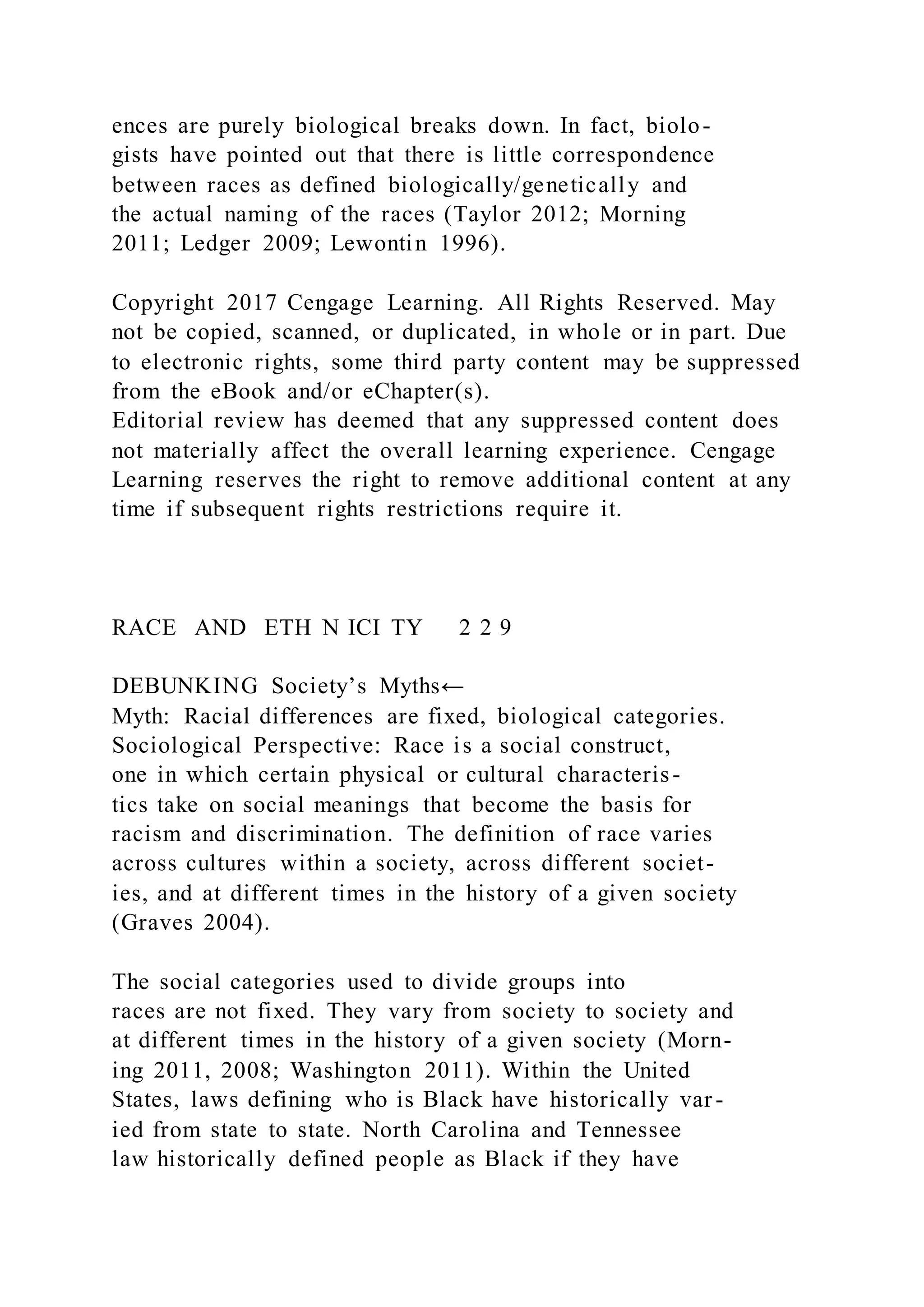 ences are purely biological breaks down. In fact, biolo-
gists have pointed out that there is little correspondence
between races as defined biologically/genetically and
the actual naming of the races (Taylor 2012; Morning
2011; Ledger 2009; Lewontin 1996).
Copyright 2017 Cengage Learning. All Rights Reserved. May
not be copied, scanned, or duplicated, in whole or in part. Due
to electronic rights, some third party content may be suppressed
from the eBook and/or eChapter(s).
Editorial review has deemed that any suppressed content does
not materially affect the overall learning experience. Cengage
Learning reserves the right to remove additional content at any
time if subsequent rights restrictions require it.
RACE AND ETH N ICI TY 2 2 9
DEBUNKING Society’s Myths←
Myth: Racial differences are fixed, biological categories.
Sociological Perspective: Race is a social construct,
one in which certain physical or cultural characteris-
tics take on social meanings that become the basis for
racism and discrimination. The definition of race varies
across cultures within a society, across different societ-
ies, and at different times in the history of a given society
(Graves 2004).
The social categories used to divide groups into
races are not fixed. They vary from society to society and
at different times in the history of a given society (Morn-
ing 2011, 2008; Washington 2011). Within the United
States, laws defining who is Black have historically var-
ied from state to state. North Carolina and Tennessee
law historically defined people as Black if they have
 