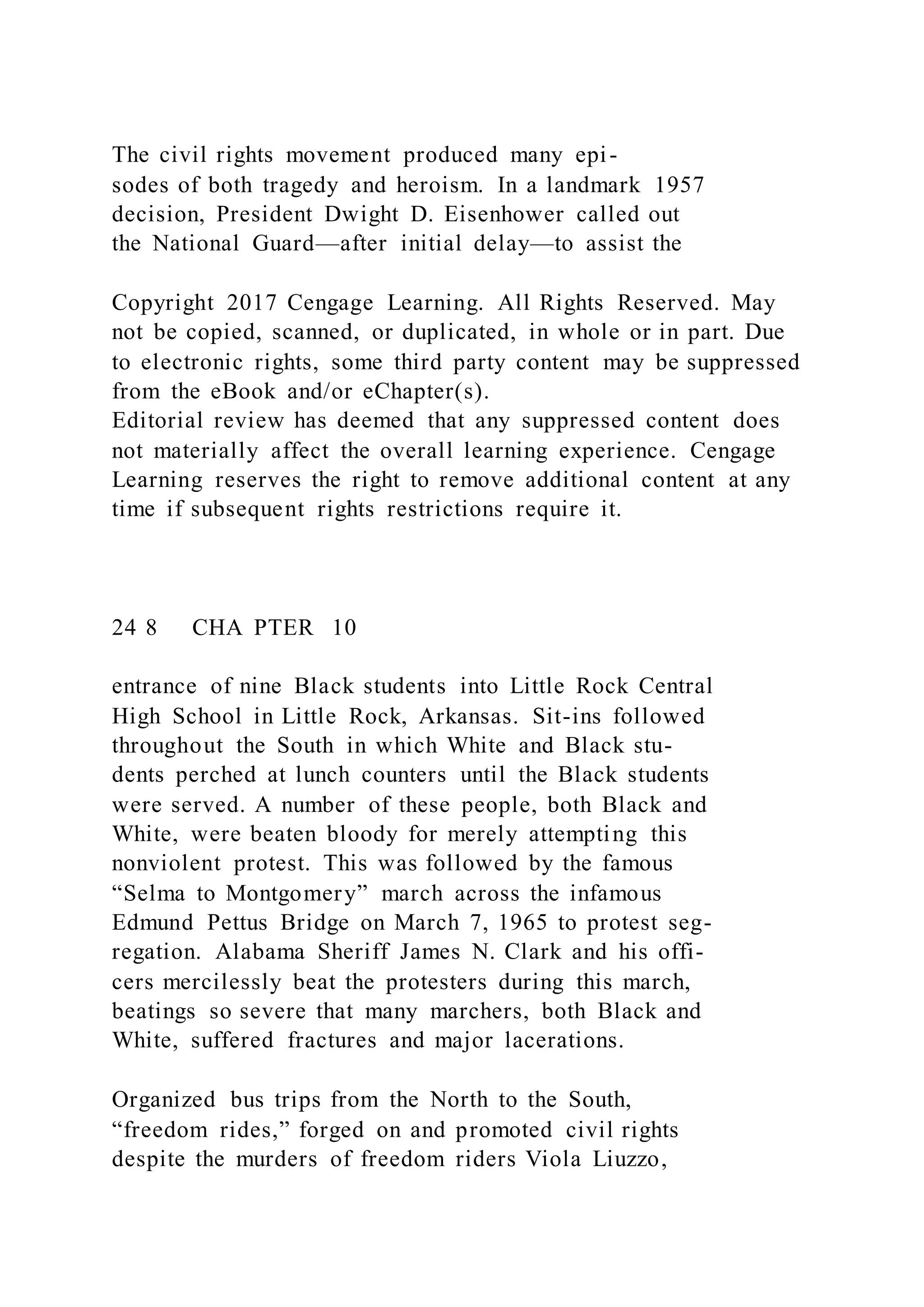 The civil rights movement produced many epi-
sodes of both tragedy and heroism. In a landmark 1957
decision, President Dwight D. Eisenhower called out
the National Guard—after initial delay—to assist the
Copyright 2017 Cengage Learning. All Rights Reserved. May
not be copied, scanned, or duplicated, in whole or in part. Due
to electronic rights, some third party content may be suppressed
from the eBook and/or eChapter(s).
Editorial review has deemed that any suppressed content does
not materially affect the overall learning experience. Cengage
Learning reserves the right to remove additional content at any
time if subsequent rights restrictions require it.
24 8 CHA PTER 10
entrance of nine Black students into Little Rock Central
High School in Little Rock, Arkansas. Sit-ins followed
throughout the South in which White and Black stu-
dents perched at lunch counters until the Black students
were served. A number of these people, both Black and
White, were beaten bloody for merely attempting this
nonviolent protest. This was followed by the famous
“Selma to Montgomery” march across the infamous
Edmund Pettus Bridge on March 7, 1965 to protest seg-
regation. Alabama Sheriff James N. Clark and his offi-
cers mercilessly beat the protesters during this march,
beatings so severe that many marchers, both Black and
White, suffered fractures and major lacerations.
Organized bus trips from the North to the South,
“freedom rides,” forged on and promoted civil rights
despite the murders of freedom riders Viola Liuzzo,
 