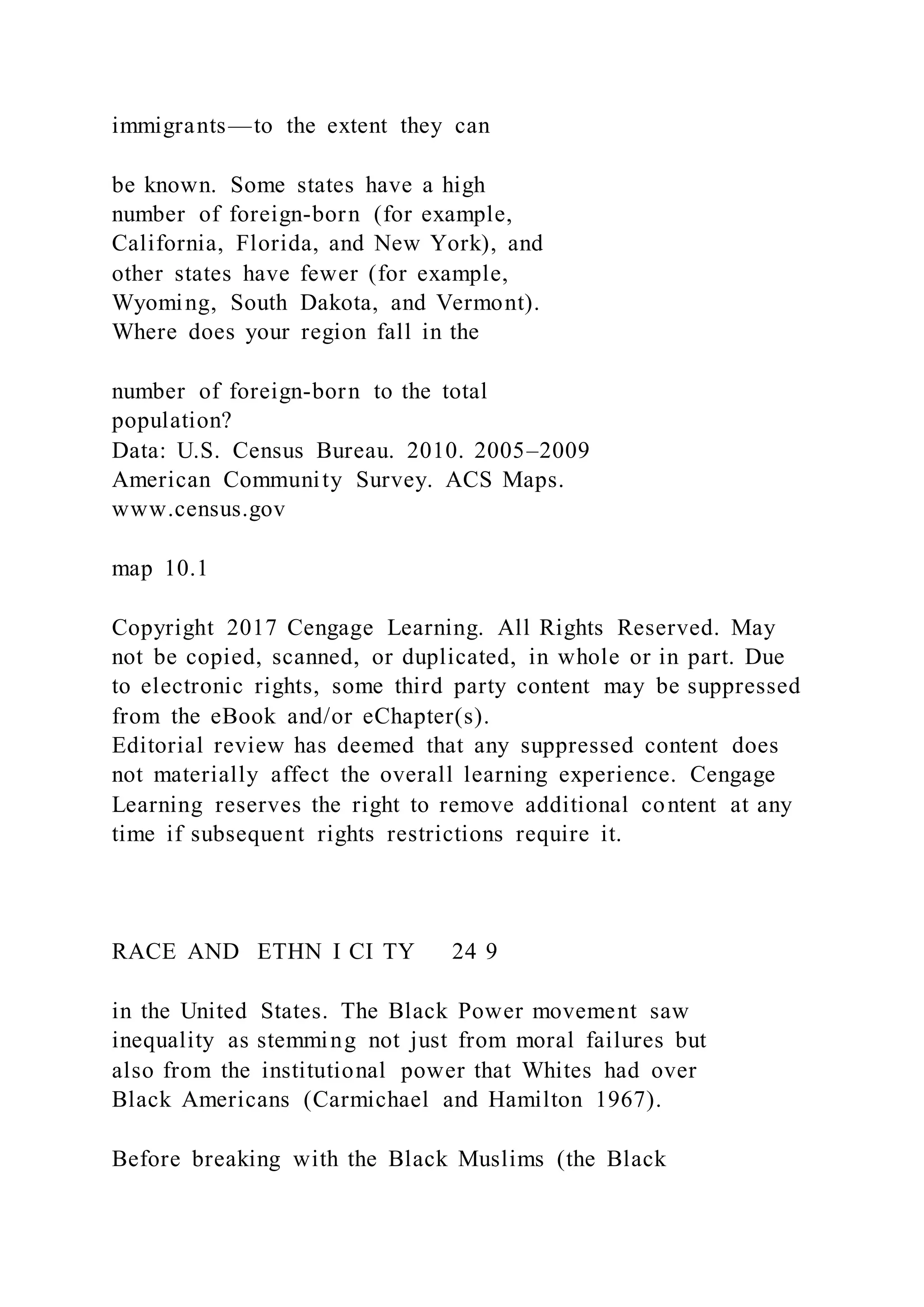 immigrants—to the extent they can
be known. Some states have a high
number of foreign-born (for example,
California, Florida, and New York), and
other states have fewer (for example,
Wyoming, South Dakota, and Vermont).
Where does your region fall in the
number of foreign-born to the total
population?
Data: U.S. Census Bureau. 2010. 2005–2009
American Community Survey. ACS Maps.
www.census.gov
map 10.1
Copyright 2017 Cengage Learning. All Rights Reserved. May
not be copied, scanned, or duplicated, in whole or in part. Due
to electronic rights, some third party content may be suppressed
from the eBook and/or eChapter(s).
Editorial review has deemed that any suppressed content does
not materially affect the overall learning experience. Cengage
Learning reserves the right to remove additional content at any
time if subsequent rights restrictions require it.
RACE AND ETHN I CI TY 24 9
in the United States. The Black Power movement saw
inequality as stemming not just from moral failures but
also from the institutional power that Whites had over
Black Americans (Carmichael and Hamilton 1967).
Before breaking with the Black Muslims (the Black
 
