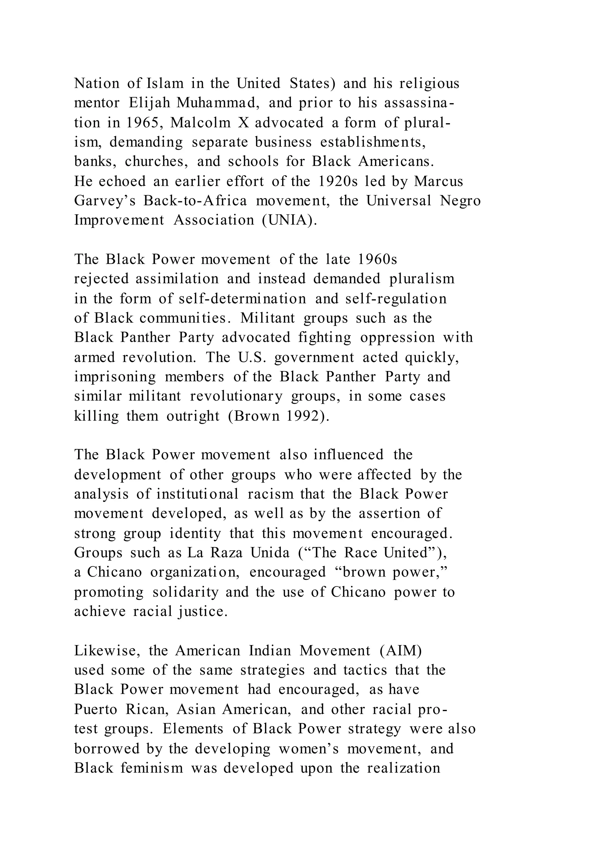Nation of Islam in the United States) and his religious
mentor Elijah Muhammad, and prior to his assassina-
tion in 1965, Malcolm X advocated a form of plural-
ism, demanding separate business establishments,
banks, churches, and schools for Black Americans.
He echoed an earlier effort of the 1920s led by Marcus
Garvey’s Back-to-Africa movement, the Universal Negro
Improvement Association (UNIA).
The Black Power movement of the late 1960s
rejected assimilation and instead demanded pluralism
in the form of self-determination and self-regulation
of Black communities. Militant groups such as the
Black Panther Party advocated fighting oppression with
armed revolution. The U.S. government acted quickly,
imprisoning members of the Black Panther Party and
similar militant revolutionary groups, in some cases
killing them outright (Brown 1992).
The Black Power movement also influenced the
development of other groups who were affected by the
analysis of institutional racism that the Black Power
movement developed, as well as by the assertion of
strong group identity that this movement encouraged.
Groups such as La Raza Unida (“The Race United”),
a Chicano organization, encouraged “brown power,”
promoting solidarity and the use of Chicano power to
achieve racial justice.
Likewise, the American Indian Movement (AIM)
used some of the same strategies and tactics that the
Black Power movement had encouraged, as have
Puerto Rican, Asian American, and other racial pro-
test groups. Elements of Black Power strategy were also
borrowed by the developing women’s movement, and
Black feminism was developed upon the realization
 