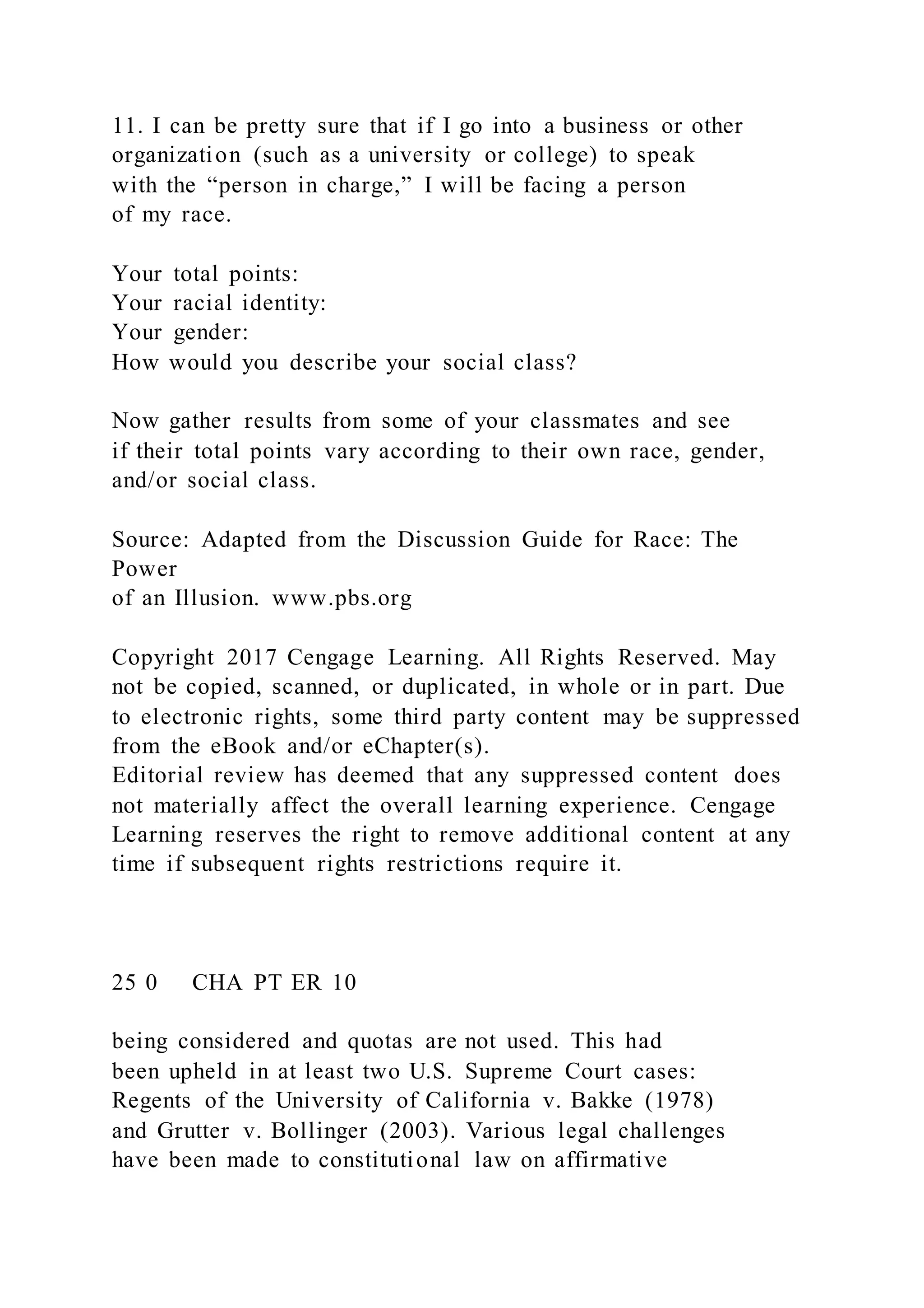11. I can be pretty sure that if I go into a business or other
organization (such as a university or college) to speak
with the “person in charge,” I will be facing a person
of my race.
Your total points:
Your racial identity:
Your gender:
How would you describe your social class?
Now gather results from some of your classmates and see
if their total points vary according to their own race, gender,
and/or social class.
Source: Adapted from the Discussion Guide for Race: The
Power
of an Illusion. www.pbs.org
Copyright 2017 Cengage Learning. All Rights Reserved. May
not be copied, scanned, or duplicated, in whole or in part. Due
to electronic rights, some third party content may be suppressed
from the eBook and/or eChapter(s).
Editorial review has deemed that any suppressed content does
not materially affect the overall learning experience. Cengage
Learning reserves the right to remove additional content at any
time if subsequent rights restrictions require it.
25 0 CHA PT ER 10
being considered and quotas are not used. This had
been upheld in at least two U.S. Supreme Court cases:
Regents of the University of California v. Bakke (1978)
and Grutter v. Bollinger (2003). Various legal challenges
have been made to constitutional law on affirmative
 