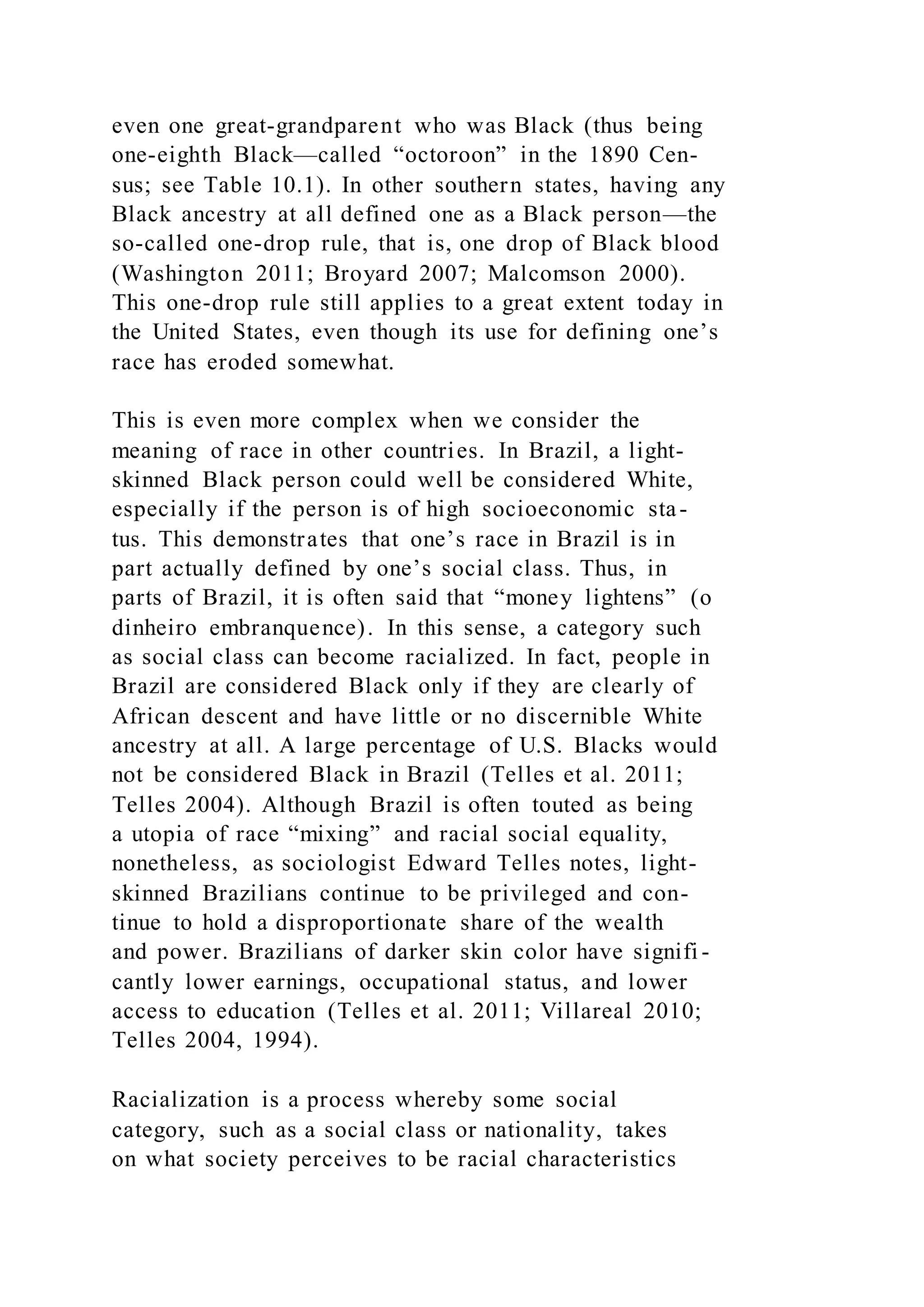 even one great-grandparent who was Black (thus being
one-eighth Black—called “octoroon” in the 1890 Cen-
sus; see Table 10.1). In other southern states, having any
Black ancestry at all defined one as a Black person—the
so-called one-drop rule, that is, one drop of Black blood
(Washington 2011; Broyard 2007; Malcomson 2000).
This one-drop rule still applies to a great extent today in
the United States, even though its use for defining one’s
race has eroded somewhat.
This is even more complex when we consider the
meaning of race in other countries. In Brazil, a light-
skinned Black person could well be considered White,
especially if the person is of high socioeconomic sta-
tus. This demonstrates that one’s race in Brazil is in
part actually defined by one’s social class. Thus, in
parts of Brazil, it is often said that “money lightens” (o
dinheiro embranquence). In this sense, a category such
as social class can become racialized. In fact, people in
Brazil are considered Black only if they are clearly of
African descent and have little or no discernible White
ancestry at all. A large percentage of U.S. Blacks would
not be considered Black in Brazil (Telles et al. 2011;
Telles 2004). Although Brazil is often touted as being
a utopia of race “mixing” and racial social equality,
nonetheless, as sociologist Edward Telles notes, light-
skinned Brazilians continue to be privileged and con-
tinue to hold a disproportionate share of the wealth
and power. Brazilians of darker skin color have signifi -
cantly lower earnings, occupational status, and lower
access to education (Telles et al. 2011; Villareal 2010;
Telles 2004, 1994).
Racialization is a process whereby some social
category, such as a social class or nationality, takes
on what society perceives to be racial characteristics
 
