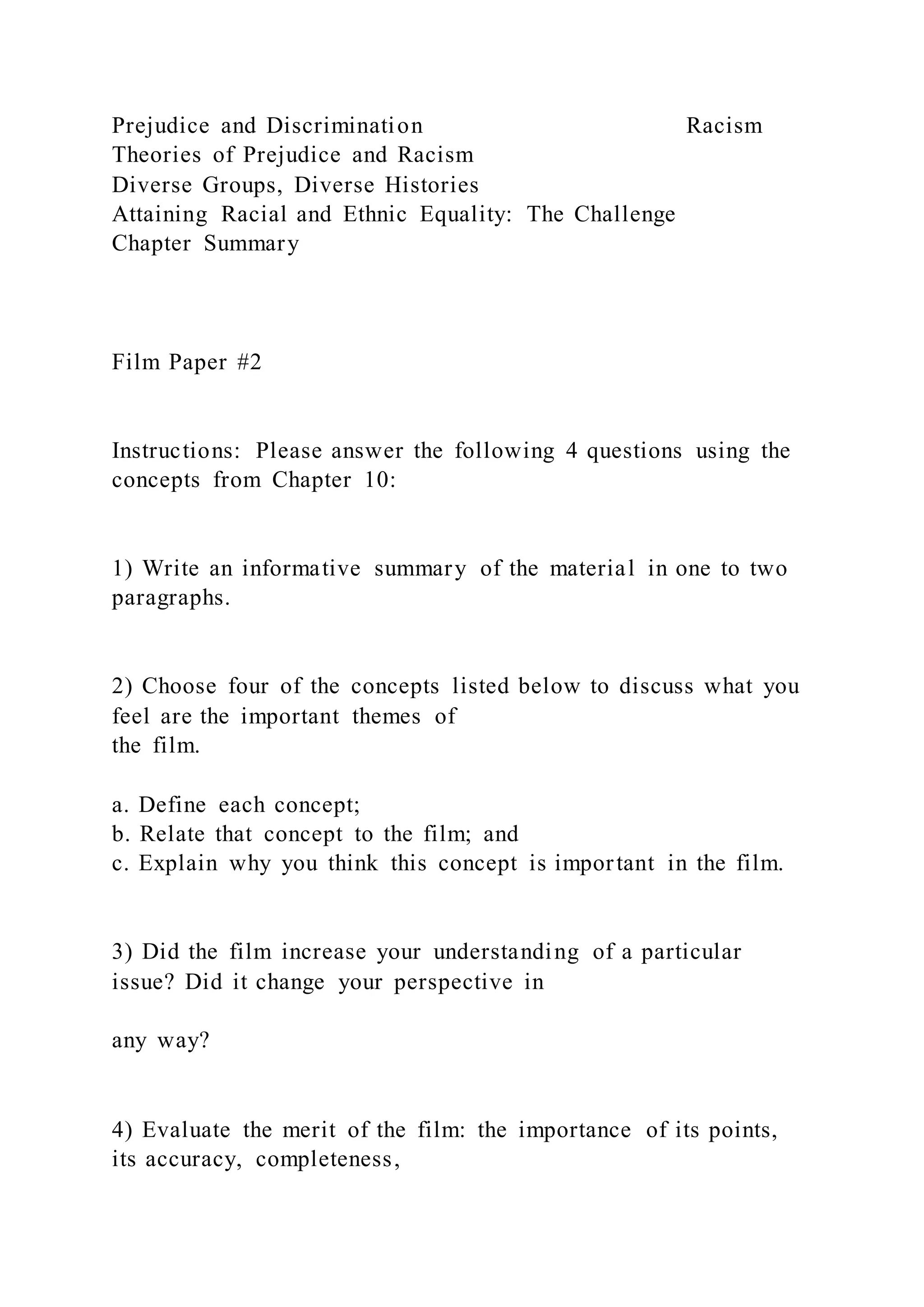 Prejudice and Discrimination Racism
Theories of Prejudice and Racism
Diverse Groups, Diverse Histories
Attaining Racial and Ethnic Equality: The Challenge
Chapter Summary
Film Paper #2
Instructions: Please answer the following 4 questions using the
concepts from Chapter 10:
1) Write an informative summary of the material in one to two
paragraphs.
2) Choose four of the concepts listed below to discuss what you
feel are the important themes of
the film.
a. Define each concept;
b. Relate that concept to the film; and
c. Explain why you think this concept is important in the film.
3) Did the film increase your understanding of a particular
issue? Did it change your perspective in
any way?
4) Evaluate the merit of the film: the importance of its points,
its accuracy, completeness,
 